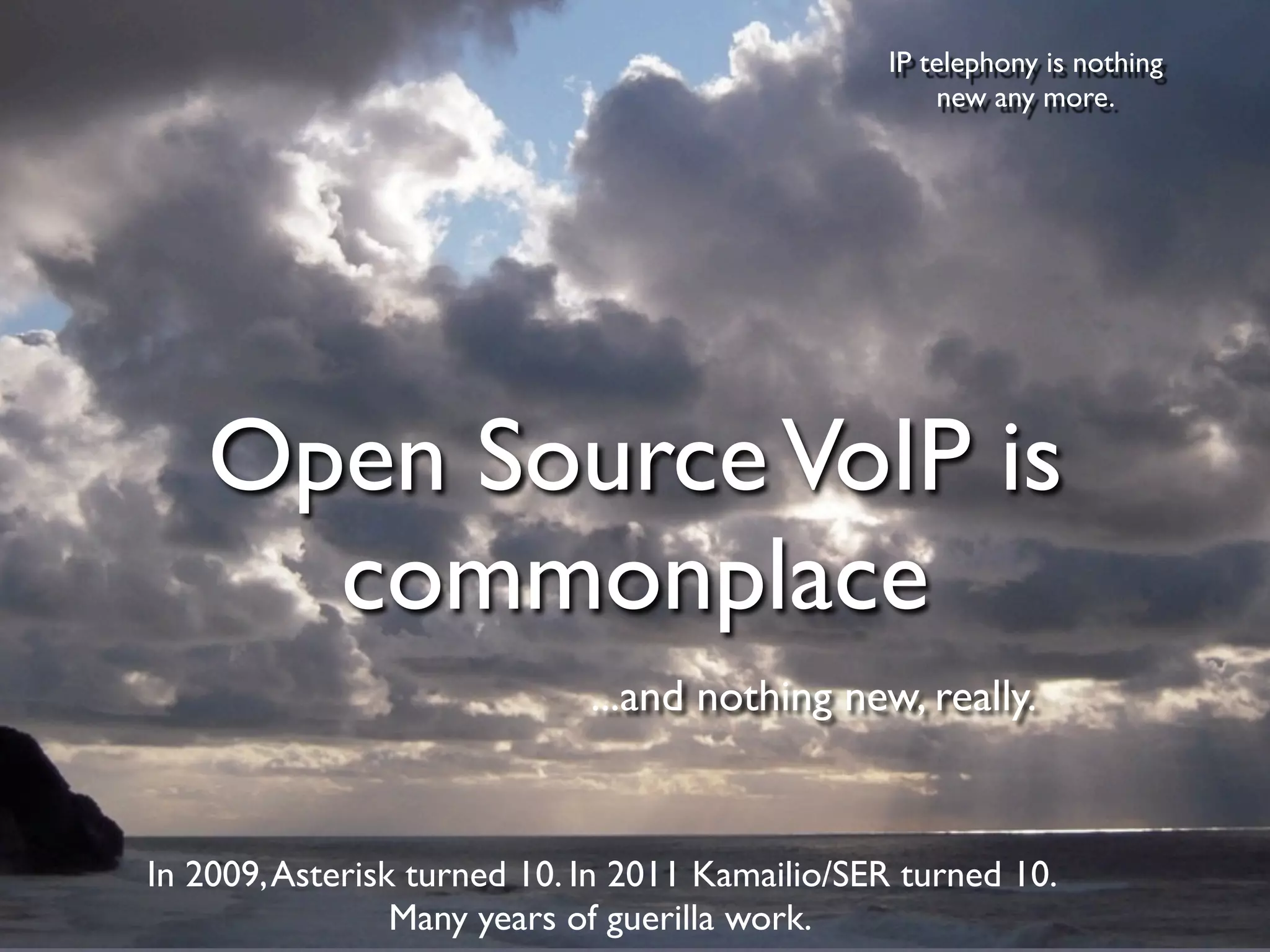 IP telephony is nothing
                                                    new any more.




    Open Source VoIP is
      commonplace
                             ...and nothing new, really.


In 2009, Asterisk turned 10. In 2011 Kamailio/SER turned 10.
                 Many years of guerilla work.
 