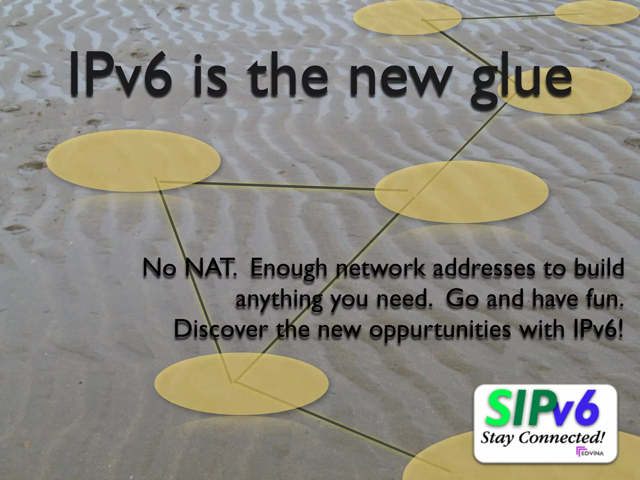 IPv6 is the new glue

                                     No NAT. Enough network addresses to build
                                            anything you need. Go and have fun.
                                       Discover the new oppurtunities with IPv6!




© Copyright 2011, Edvina AB, Sollentuna, Sweden. All rights reserved. Approved distribution only. info@edvina.net
 