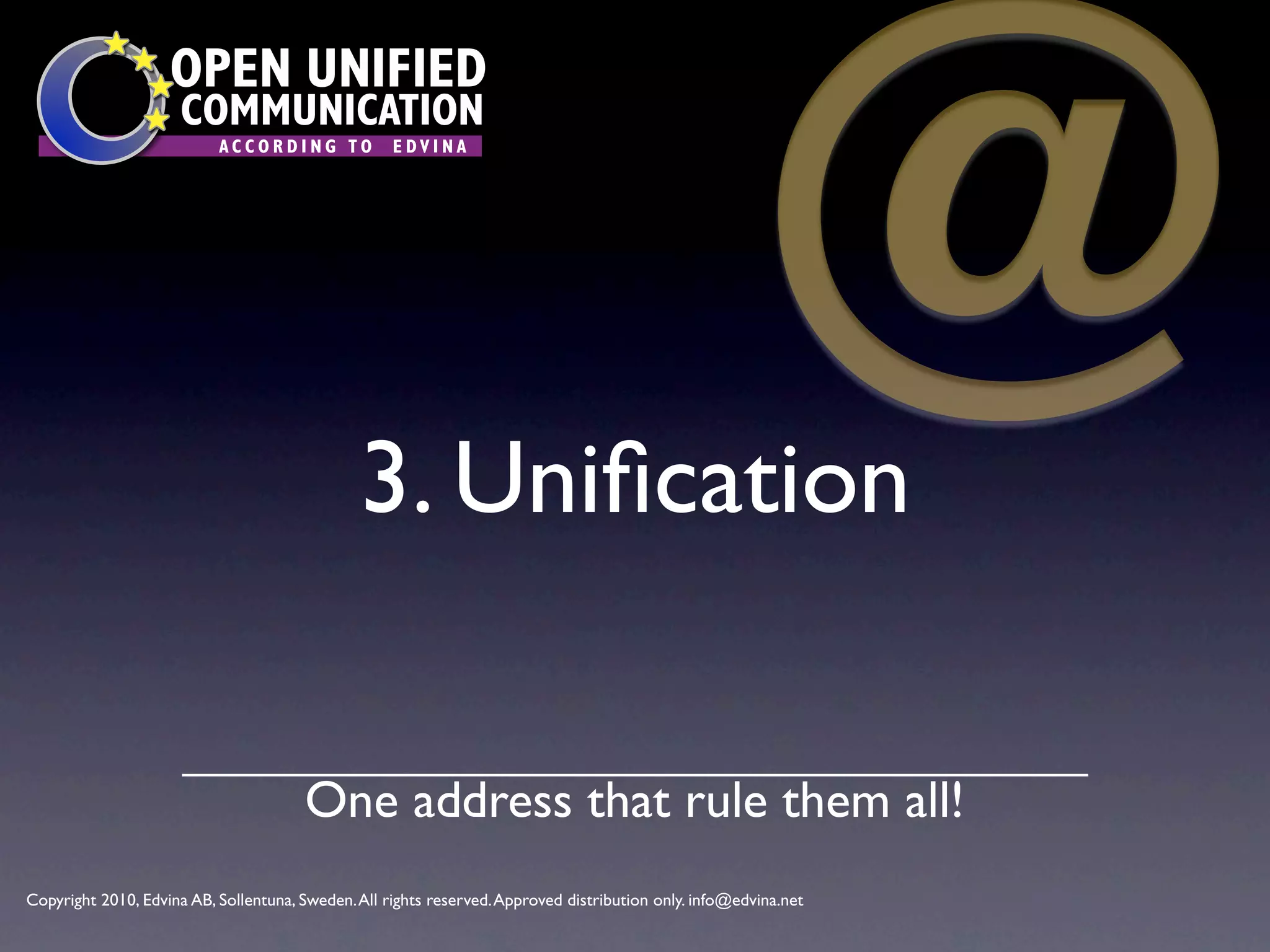 @
                    OPEN UNIFIED
                      COMMUNICATION
                           ACCORDING TO             EDVINA




                                               3. Uniﬁcation

                                       One address that rule them all!
Copyright 2010, Edvina AB, Sollentuna, Sweden. All rights reserved. Approved distribution only. info@edvina.net
 
