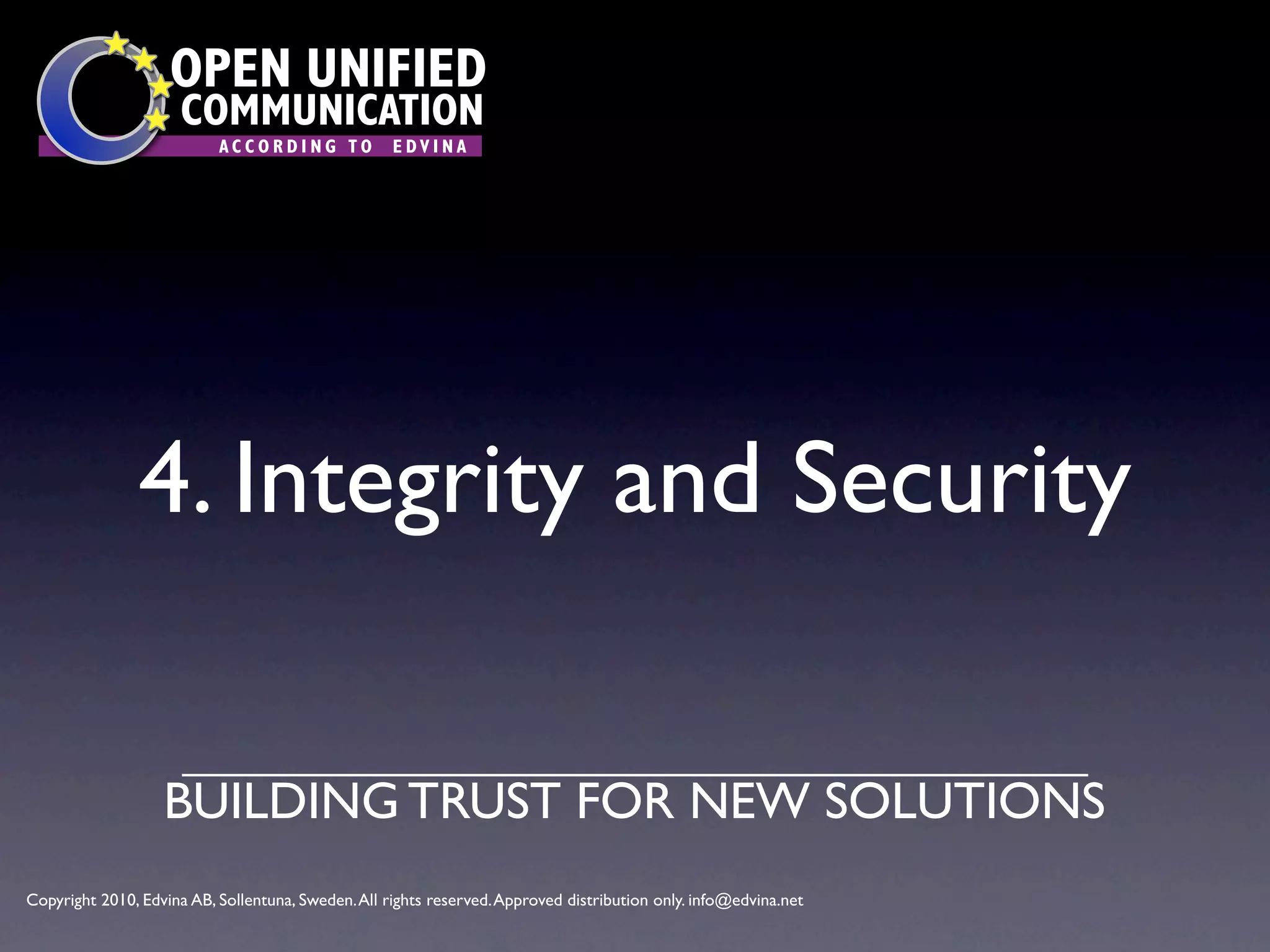 OPEN UNIFIED
                      COMMUNICATION
                           ACCORDING TO             EDVINA




                4. Integrity and Security

                   BUILDING TRUST FOR NEW SOLUTIONS
Copyright 2010, Edvina AB, Sollentuna, Sweden. All rights reserved. Approved distribution only. info@edvina.net
 