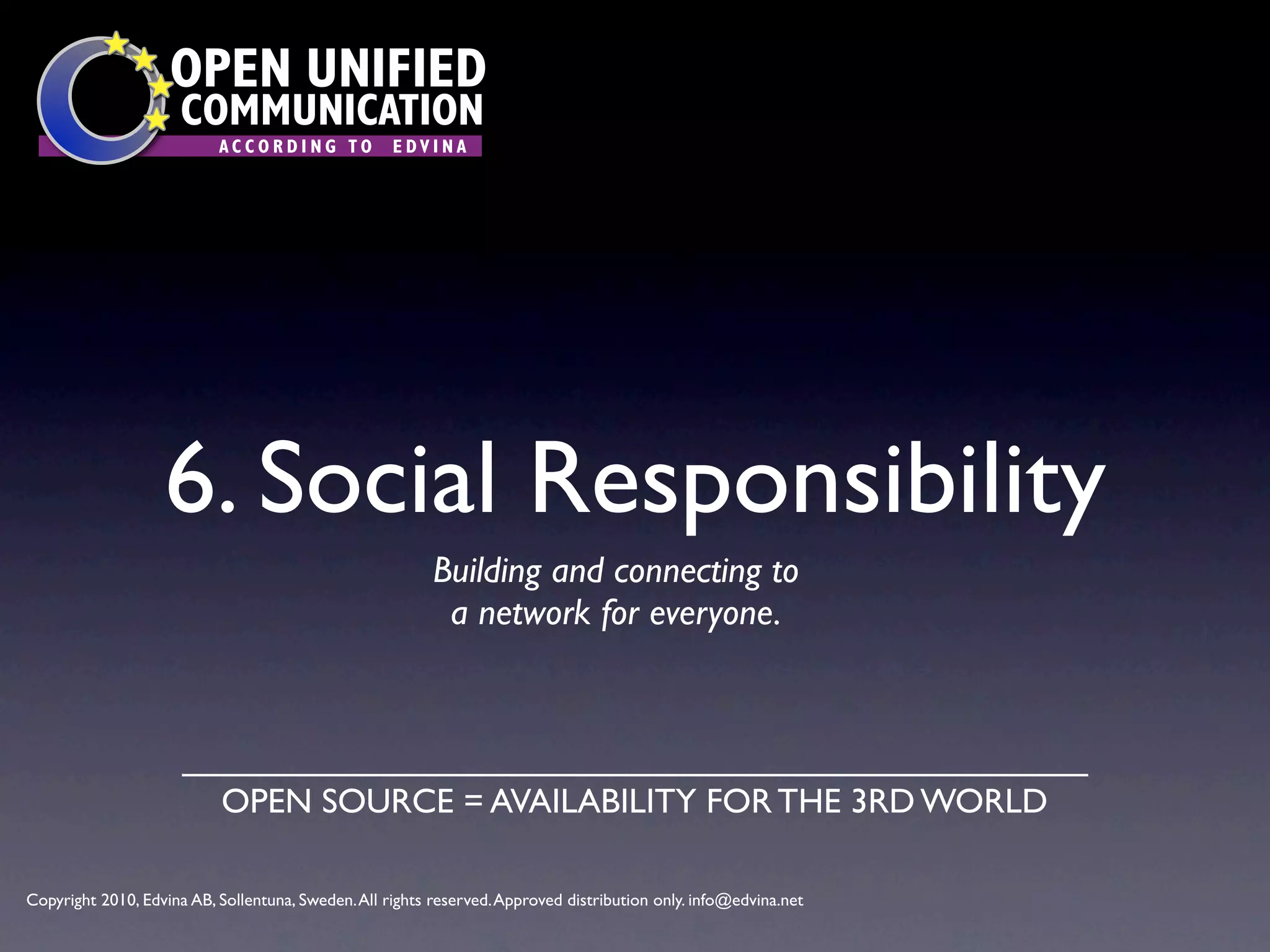 OPEN UNIFIED
                      COMMUNICATION
                           ACCORDING TO             EDVINA




                   6. Social Responsibility
                                                          Building and connecting to
                                                           a network for everyone.




                           OPEN SOURCE = AVAILABILITY FOR THE 3RD WORLD

Copyright 2010, Edvina AB, Sollentuna, Sweden. All rights reserved. Approved distribution only. info@edvina.net
 