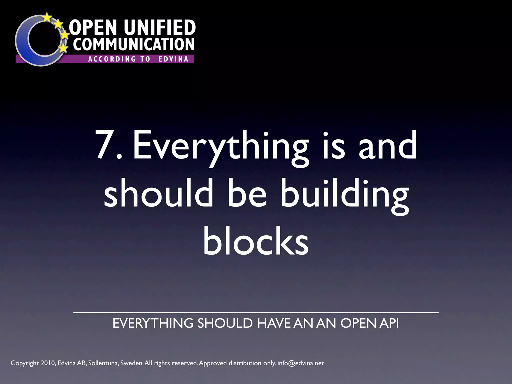 OPEN UNIFIED
                      COMMUNICATION
                           ACCORDING TO             EDVINA




                             7. Everything is and
                             should be building
                                    blocks
                                    EVERYTHING SHOULD HAVE AN AN OPEN API

Copyright 2010, Edvina AB, Sollentuna, Sweden. All rights reserved. Approved distribution only. info@edvina.net
 
