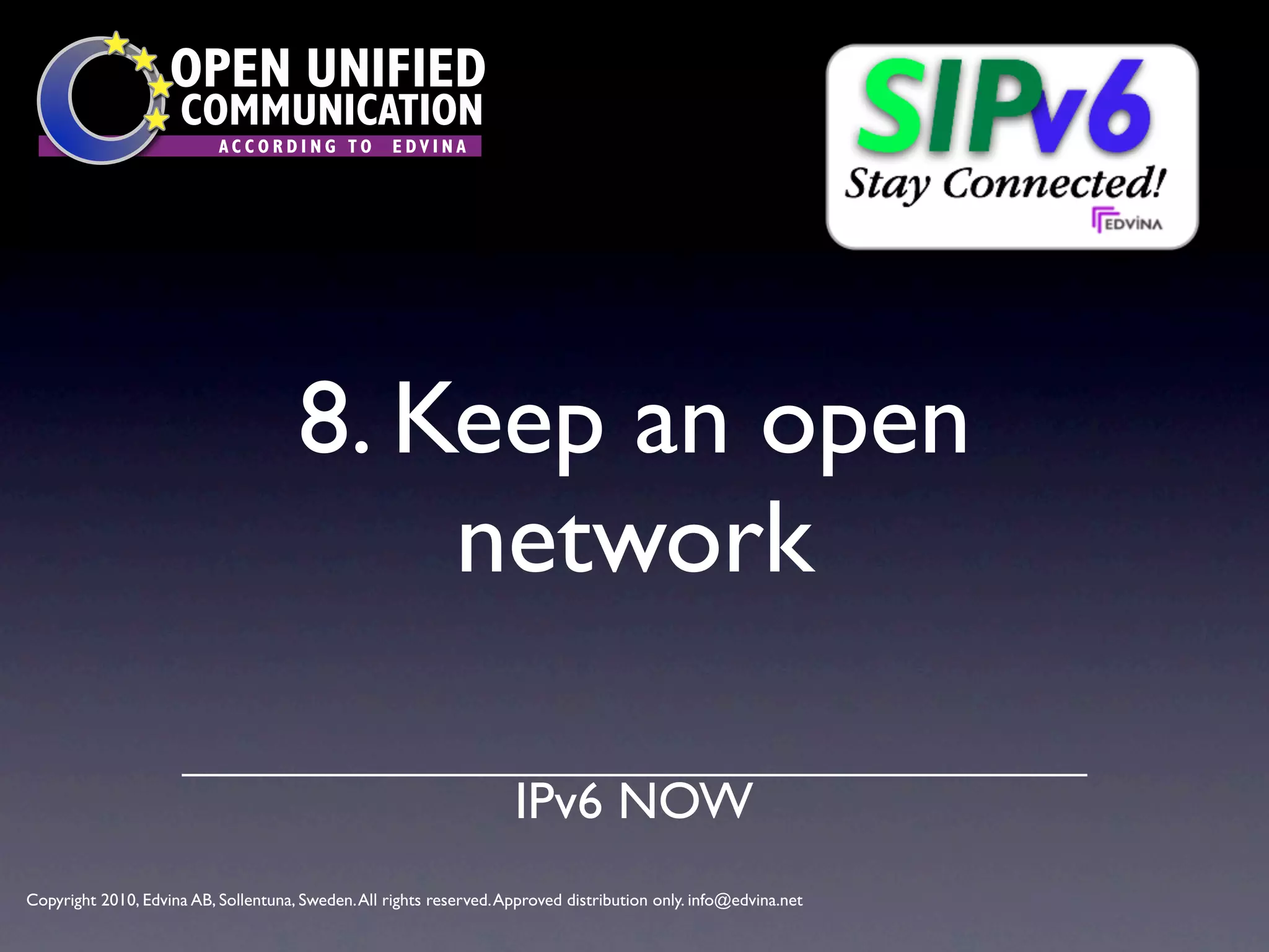 OPEN UNIFIED
                      COMMUNICATION
                           ACCORDING TO             EDVINA




                                      8. Keep an open
                                          network

                                                                     IPv6 NOW
Copyright 2010, Edvina AB, Sollentuna, Sweden. All rights reserved. Approved distribution only. info@edvina.net
 