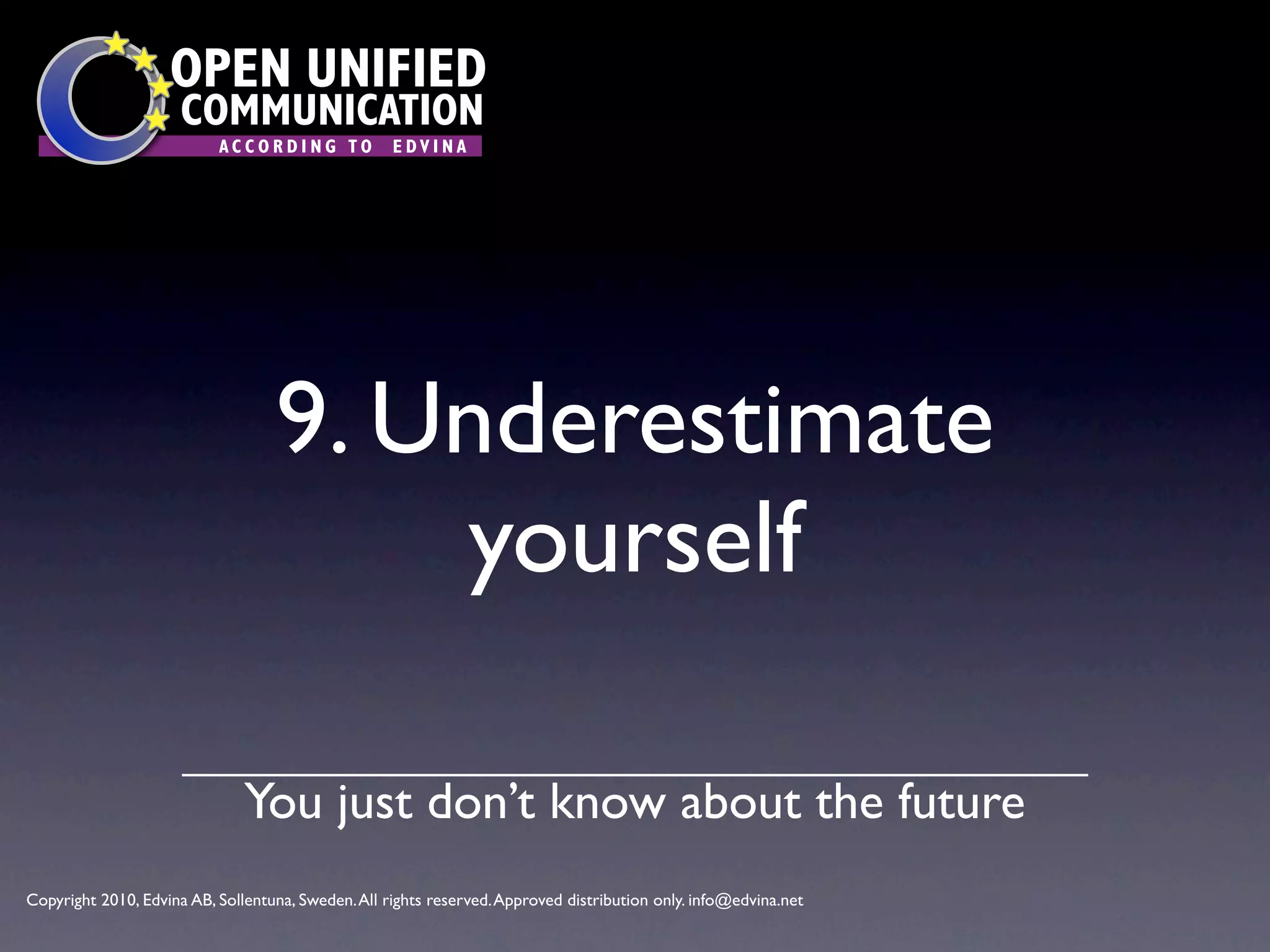 OPEN UNIFIED
                      COMMUNICATION
                           ACCORDING TO             EDVINA




                                   9. Underestimate
                                       yourself

                               You just don’t know about the future
Copyright 2010, Edvina AB, Sollentuna, Sweden. All rights reserved. Approved distribution only. info@edvina.net
 