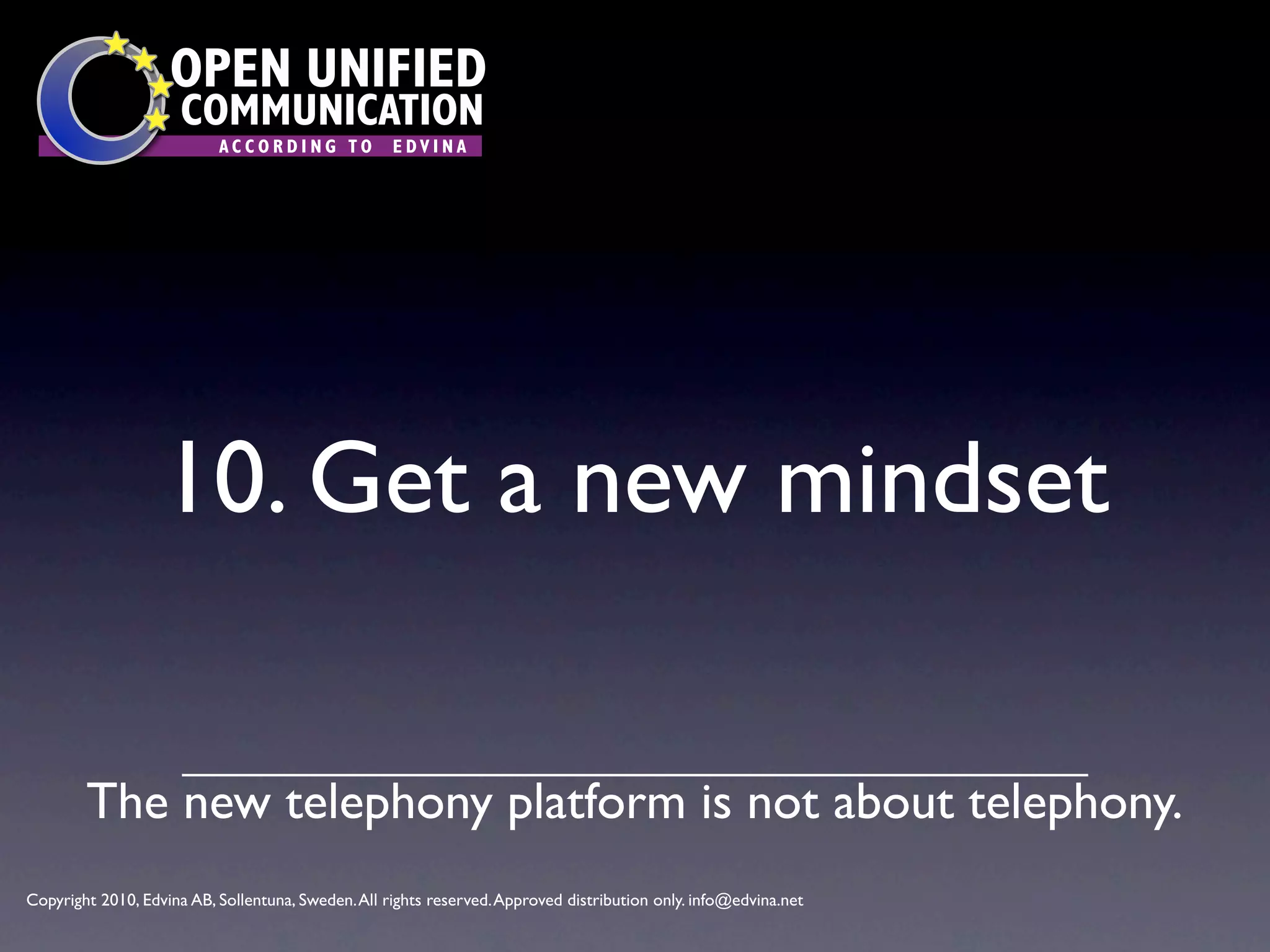 OPEN UNIFIED
                      COMMUNICATION
                           ACCORDING TO             EDVINA




                   10. Get a new mindset

        The new telephony platform is not about telephony.
Copyright 2010, Edvina AB, Sollentuna, Sweden. All rights reserved. Approved distribution only. info@edvina.net
 