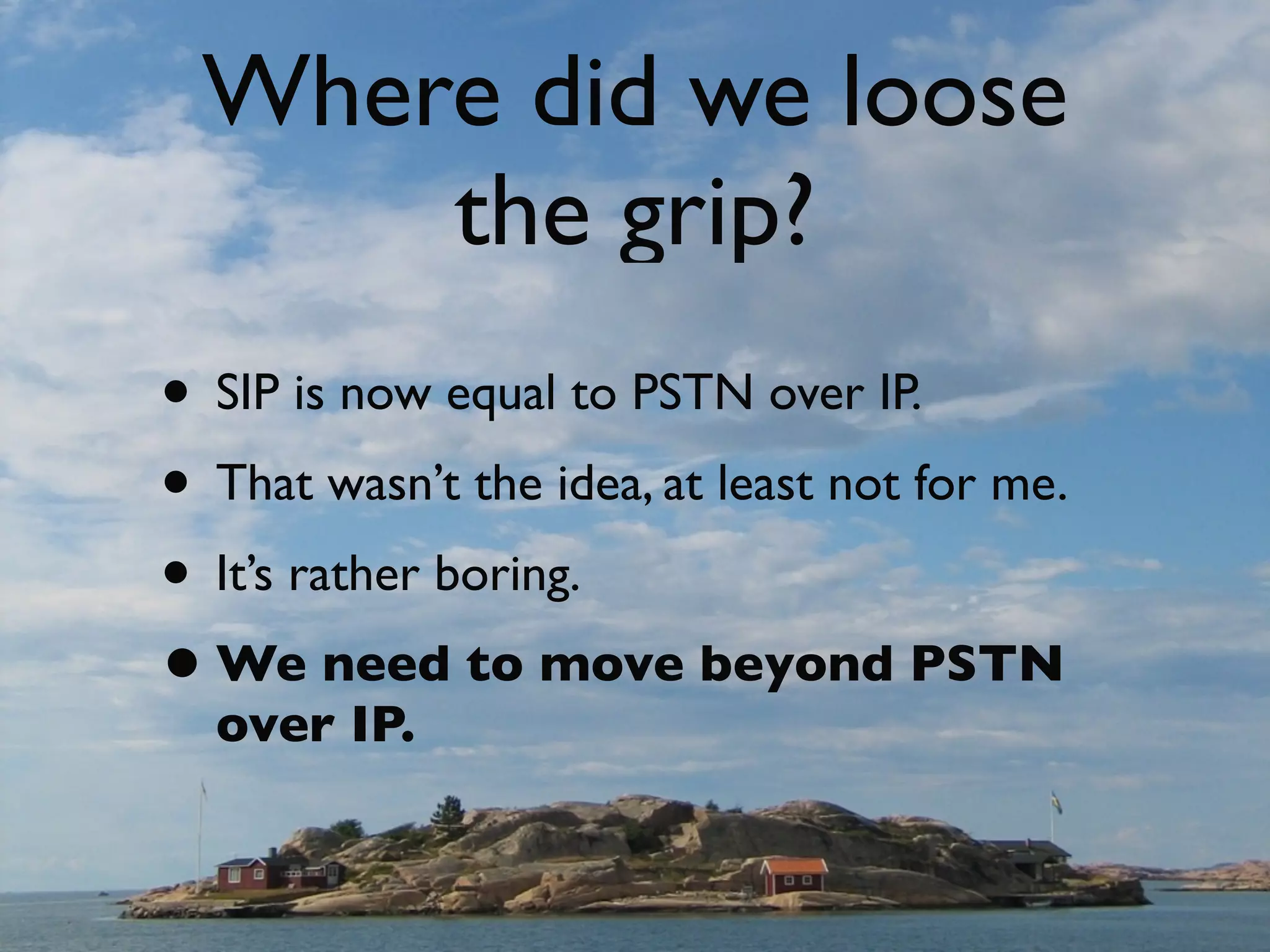 Where did we loose
                              the grip?
                    • SIP is now equal to PSTN over IP.
                    • That wasn’t the idea, at least not for me.
                    • It’s rather boring.
                    • We need to move beyond PSTN
                            over IP.


© Copyright 2011, Edvina AB, Sollentuna, Sweden. All rights reserved. Approved distribution only. info@edvina.net
 