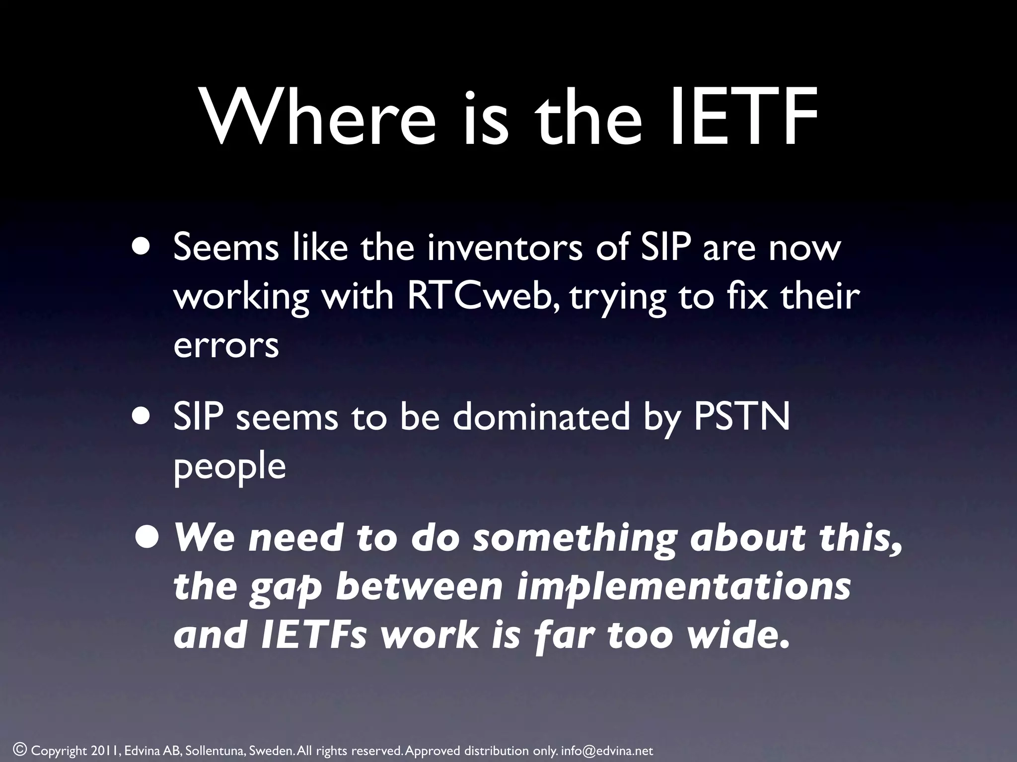 Where is the IETF
                    • Seems like the inventors of SIP are now
                            working with RTCweb, trying to ﬁx their
                            errors
                    • SIP seems to be dominated by PSTN
                            people
                    • We need to do something about this,
                            the gap between implementations
                            and IETFs work is far too wide.

© Copyright 2011, Edvina AB, Sollentuna, Sweden. All rights reserved. Approved distribution only. info@edvina.net
 