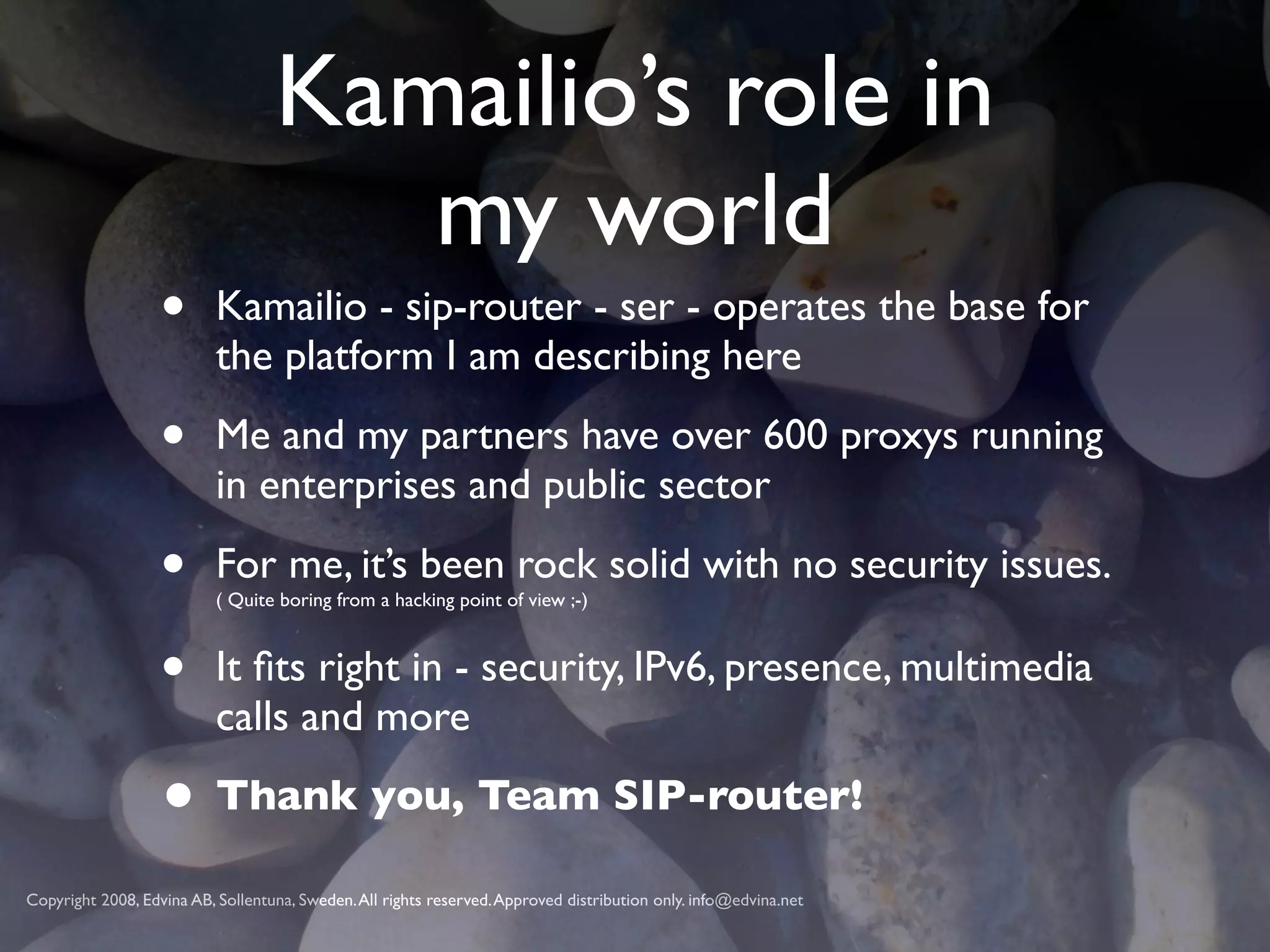 Kamailio’s role in
                                      my world
                   •       Kamailio - sip-router - ser - operates the base for
                           the platform I am describing here

                   •       Me and my partners have over 600 proxys running
                           in enterprises and public sector

                   •       For me, it’s been rock solid with no security issues.
                           ( Quite boring from a hacking point of view ;-)



                   •       It ﬁts right in - security, IPv6, presence, multimedia
                           calls and more

                   • Thank you, Team SIP-router!
Copyright 2008, Edvina AB, Sollentuna, Sweden. All rights reserved. Approved distribution only. info@edvina.net
 