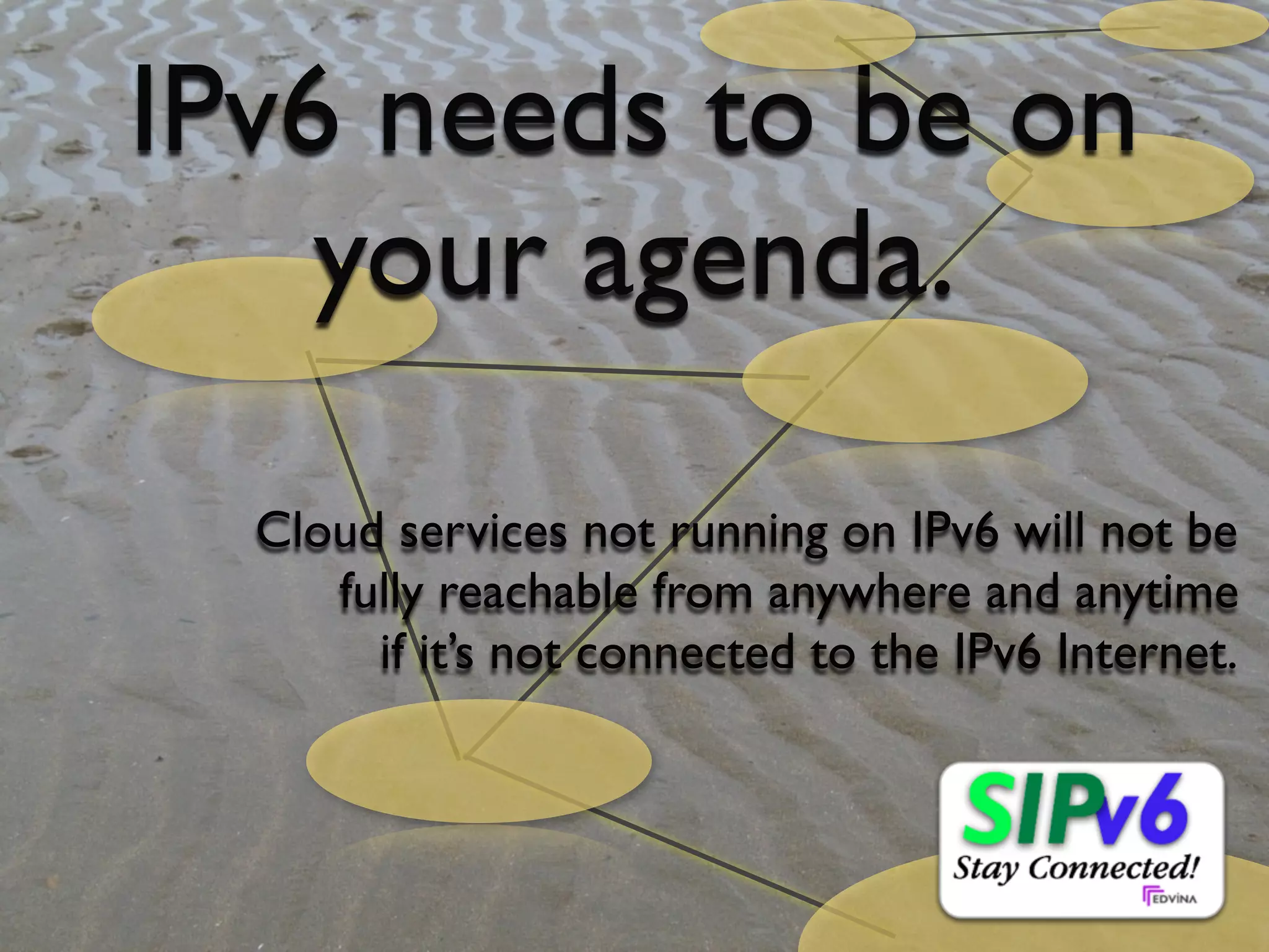 IPv6 needs to be on
                   your agenda.

                                 Cloud services not running on IPv6 will not be
                                    fully reachable from anywhere and anytime
                                      if it’s not connected to the IPv6 Internet.




© Copyright 2010, Edvina AB, Sollentuna, Sweden. All rights reserved. Approved distribution only. info@edvina.net
 