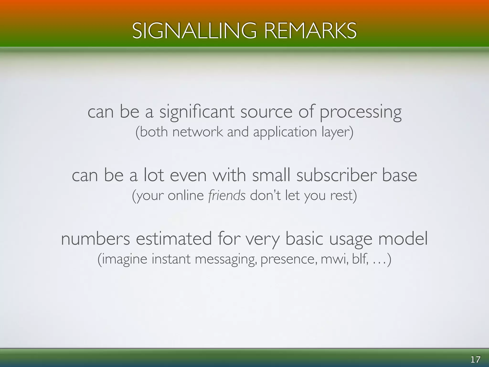 17 
SIGNALLING REMARKS 
can be a significant source of processing 
(both network and application layer) 
! 
can be a lot even with small subscriber base 
(your online friends don’t let you rest) 
! 
numbers estimated for very basic usage model 
(imagine instant messaging, presence, mwi, blf, …) 
 