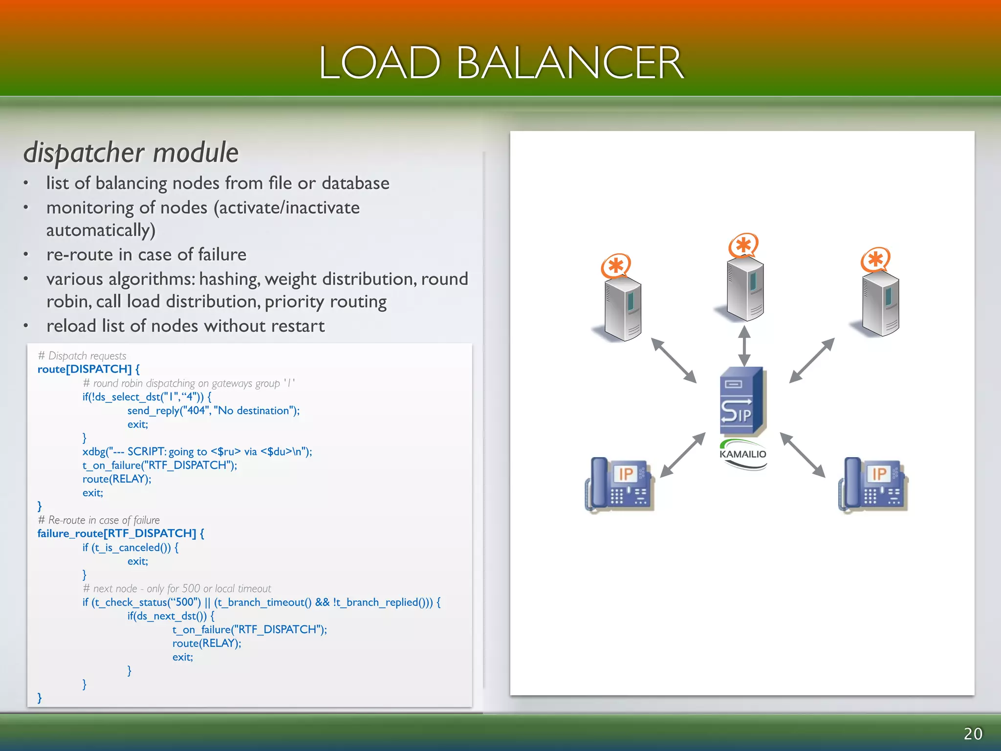 ! 
dispatcher module 
• list of balancing nodes from file or database 
• monitoring of nodes (activate/inactivate 
automatically) 
• re-route in case of failure 
• various algorithms: hashing, weight distribution, round 
robin, call load distribution, priority routing 
• reload list of nodes without restart 
20 
LOAD BALANCER 
# Dispatch requests 
route[DISPATCH] { 
# round robin dispatching on gateways group '1' 
if(!ds_select_dst("1", “4")) { 
send_reply("404", "No destination"); 
exit; 
} 
xdbg("--- SCRIPT: going to <$ru> via <$du>n"); 
t_on_failure("RTF_DISPATCH"); 
route(RELAY); 
exit; 
} 
# Re-route in case of failure 
failure_route[RTF_DISPATCH] { 
if (t_is_canceled()) { 
exit; 
} 
# next node - only for 500 or local timeout 
if (t_check_status(“500") || (t_branch_timeout() && !t_branch_replied())) { 
if(ds_next_dst()) { 
t_on_failure("RTF_DISPATCH"); 
route(RELAY); 
exit; 
} 
} 
} 
 