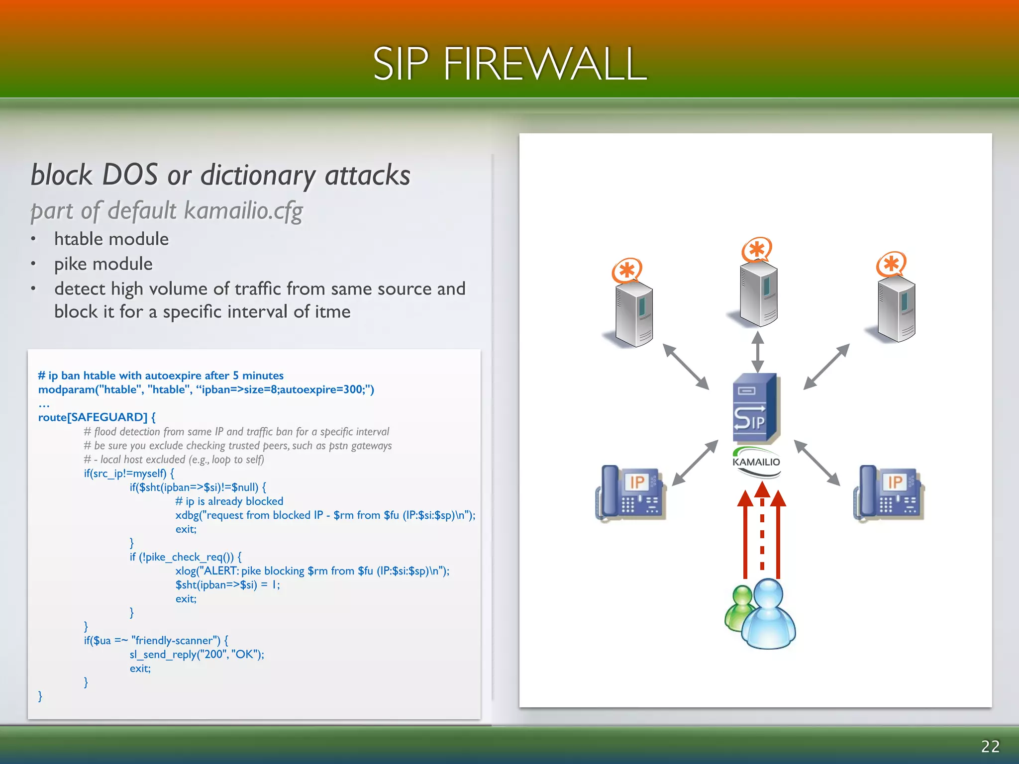 ! 
block DOS or dictionary attacks 
part of default kamailio.cfg 
• htable module 
• pike module 
• detect high volume of traffic from same source and 
block it for a specific interval of itme 
22 
SIP FIREWALL 
# ip ban htable with autoexpire after 5 minutes 
modparam("htable", "htable", “ipban=>size=8;autoexpire=300;") 
… 
route[SAFEGUARD] { 
# flood detection from same IP and traffic ban for a specific interval 
# be sure you exclude checking trusted peers, such as pstn gateways 
# - local host excluded (e.g., loop to self) 
if(src_ip!=myself) { 
if($sht(ipban=>$si)!=$null) { 
# ip is already blocked 
xdbg("request from blocked IP - $rm from $fu (IP:$si:$sp)n"); 
exit; 
} 
if (!pike_check_req()) { 
xlog("ALERT: pike blocking $rm from $fu (IP:$si:$sp)n"); 
$sht(ipban=>$si) = 1; 
exit; 
} 
} 
if($ua =~ "friendly-scanner") { 
sl_send_reply("200", "OK"); 
exit; 
} 
} 
 