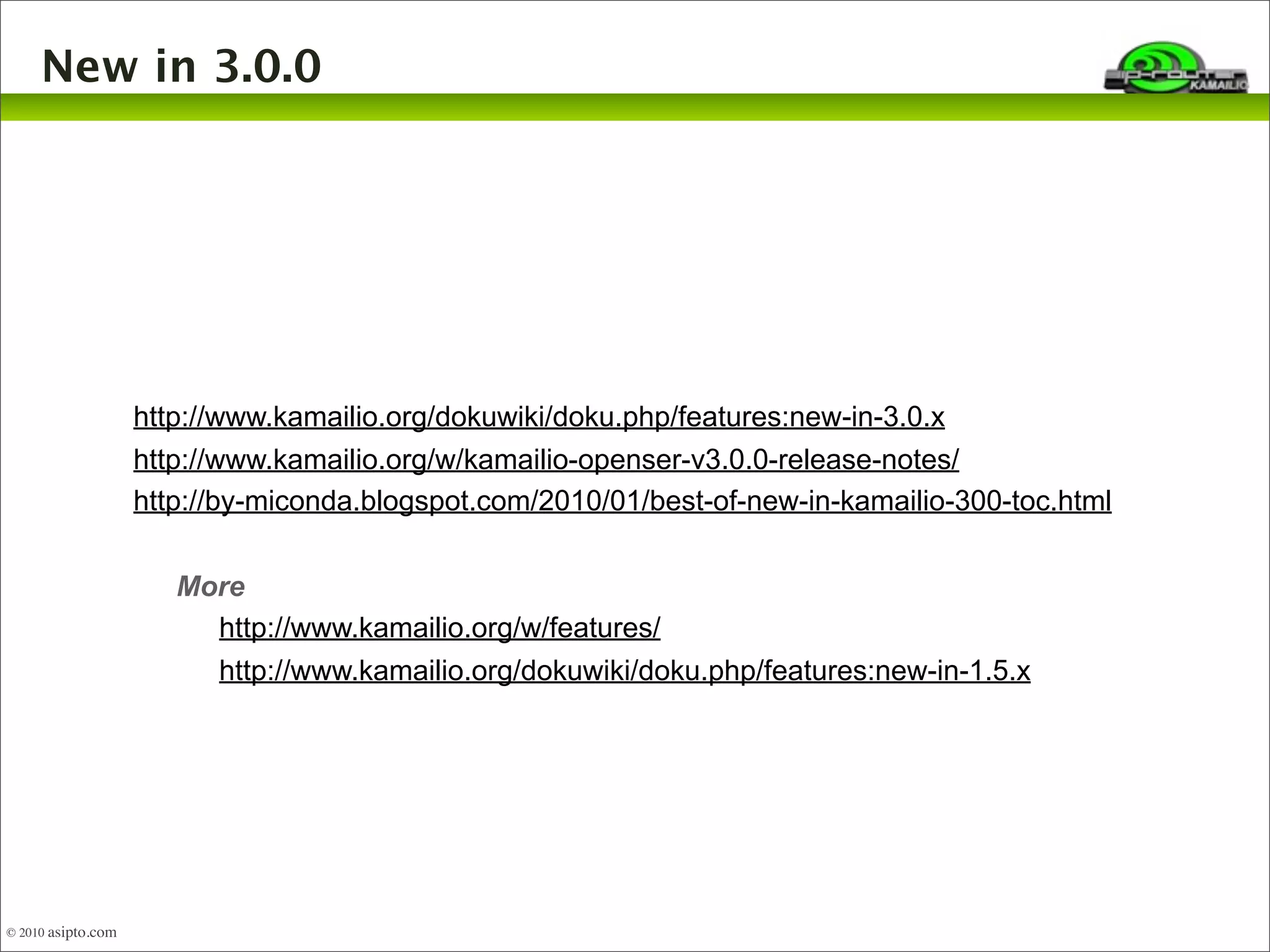 New in 3.0.0 
http://www.kamailio.org/dokuwiki/doku.php/features:new-in-3.0.x 
http://www.kamailio.org/w/kamailio-openser-v3.0.0-release-notes/ 
http://by-miconda.blogspot.com/2010/01/best-of-new-in-kamailio-300-toc.html 
More 
http://www.kamailio.org/w/features/ 
http://www.kamailio.org/dokuwiki/doku.php/features:new-in-1.5.x 
© 2010 asipto.com 
 
