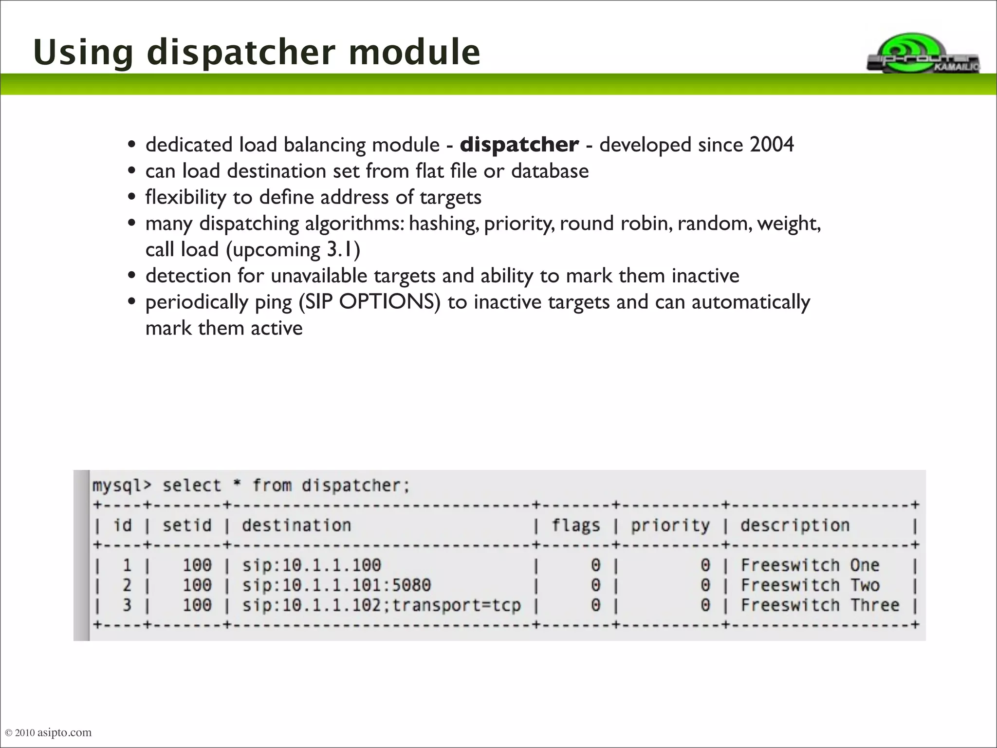 Using dispatcher module 
• dedicated load balancing module - dispatcher - developed since 2004 
• can load destination set from flat file or database 
• flexibility to define address of targets 
• many dispatching algorithms: hashing, priority, round robin, random, weight, 
call load (upcoming 3.1) 
• detection for unavailable targets and ability to mark them inactive 
• periodically ping (SIP OPTIONS) to inactive targets and can automatically 
mark them active 
© 2010 asipto.com 
 