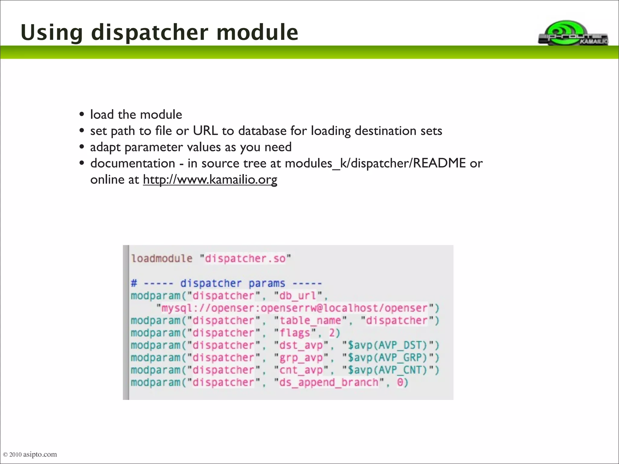 Using dispatcher module 
• load the module 
• set path to file or URL to database for loading destination sets 
• adapt parameter values as you need 
• documentation - in source tree at modules_k/dispatcher/README or 
online at http://www.kamailio.org 
© 2010 asipto.com 
 