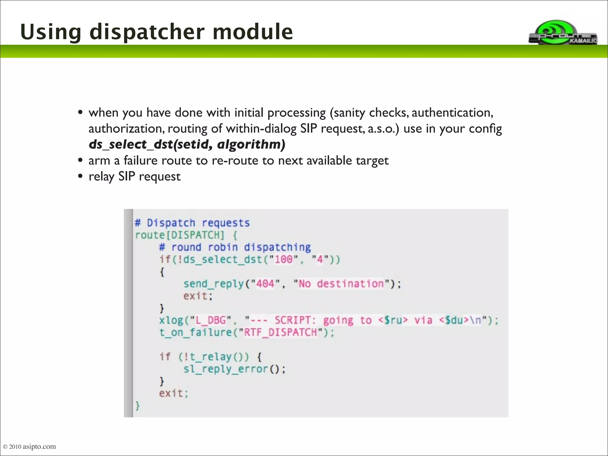 Using dispatcher module 
• when you have done with initial processing (sanity checks, authentication, 
authorization, routing of within-dialog SIP request, a.s.o.) use in your config 
ds_select_dst(setid, algorithm) 
• arm a failure route to re-route to next available target 
• relay SIP request 
© 2010 asipto.com 
 