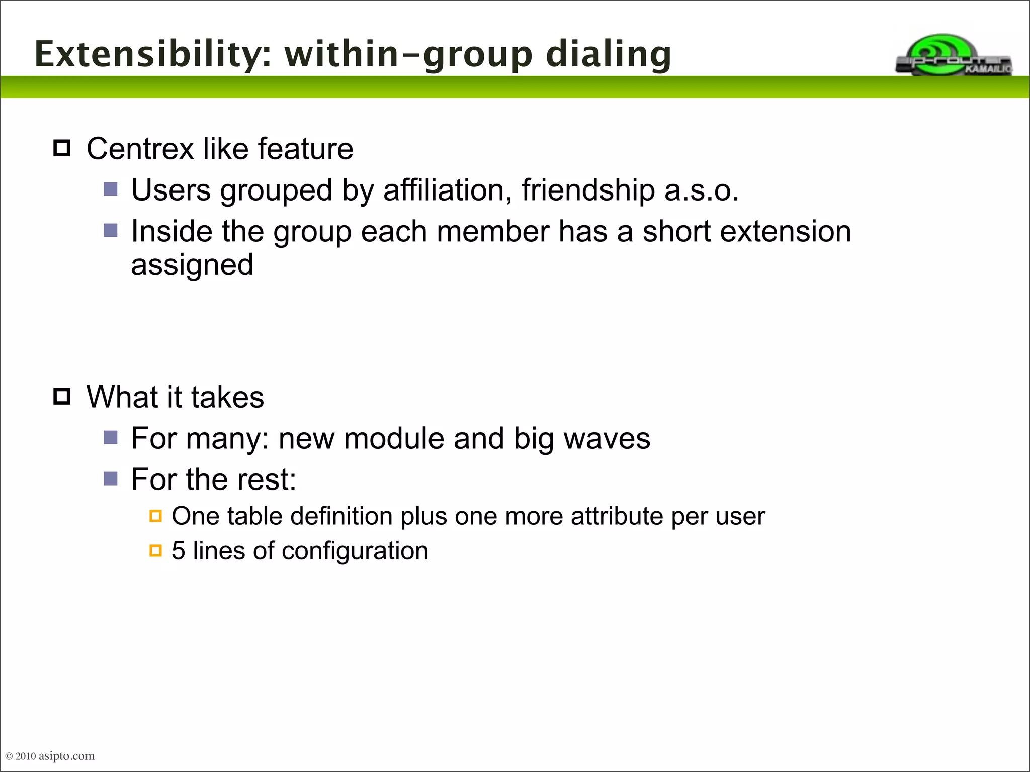 Extensibility: within-group dialing 
 Centrex like feature 
 Users grouped by affiliation, friendship a.s.o. 
 Inside the group each member has a short extension 
assigned 
 What it takes 
 For many: new module and big waves 
 For the rest: 
 One table definition plus one more attribute per user 
 5 lines of configuration 
© 2010 asipto.com 
 