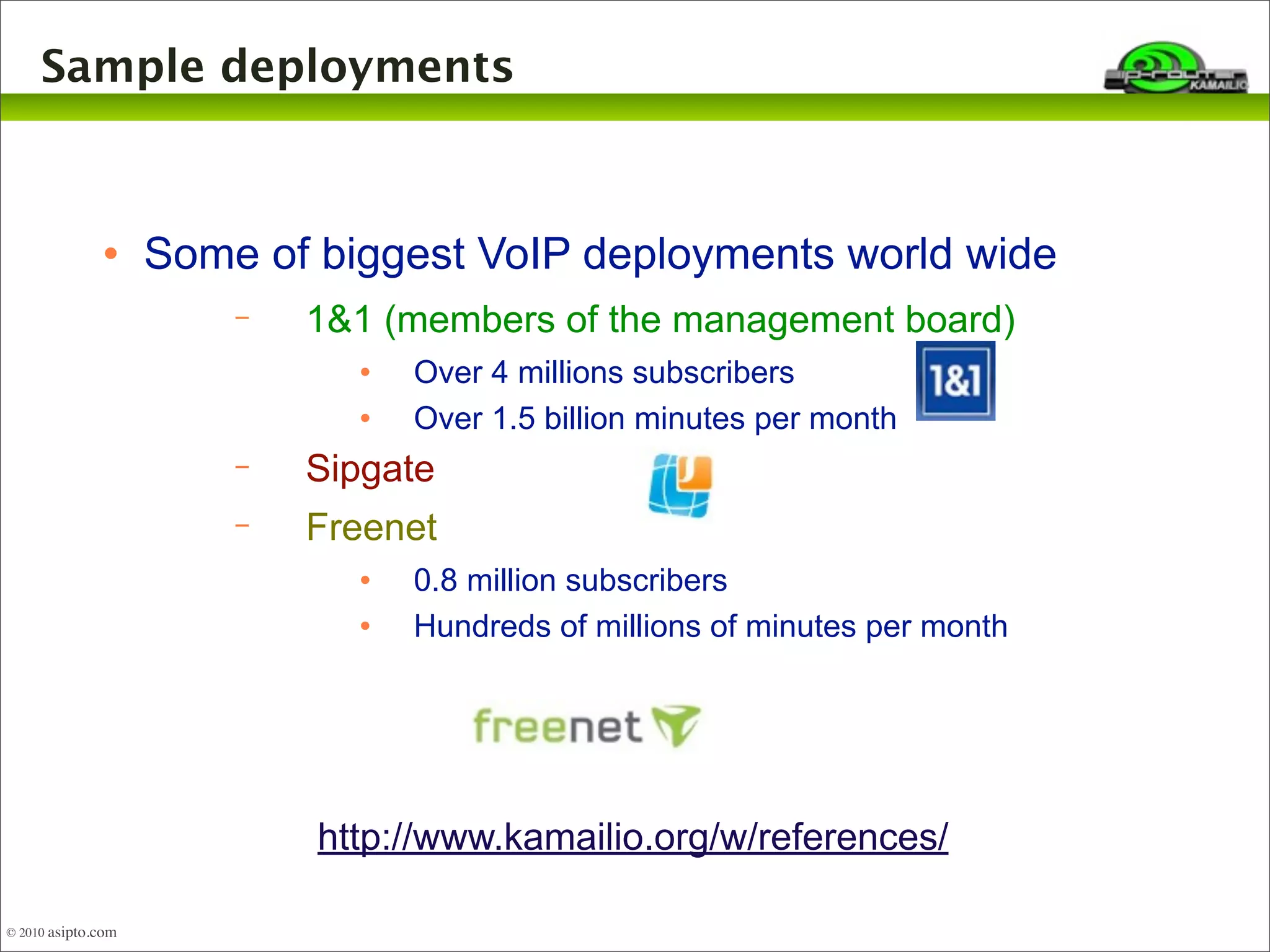 Sample deployments 
 Some of biggest VoIP deployments world wide 
− 1&1 (members of the management board) 
 Over 4 millions subscribers 
 Over 1.5 billion minutes per month 
− Sipgate 
− Freenet 
 0.8 million subscribers 
 Hundreds of millions of minutes per month 
http://www.kamailio.org/w/references/ 
© 2010 asipto.com 
 