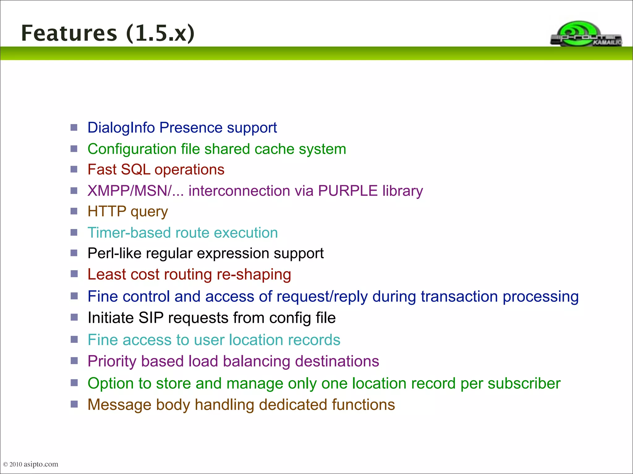 Features (1.5.x) 
© 2010 asipto.com 
 DialogInfo Presence support 
 Configuration file shared cache system 
 Fast SQL operations 
 XMPP/MSN/... interconnection via PURPLE library 
 HTTP query 
 Timer-based route execution 
 Perl-like regular expression support 
 Least cost routing re-shaping 
 Fine control and access of request/reply during transaction processing 
 Initiate SIP requests from config file 
 Fine access to user location records 
 Priority based load balancing destinations 
 Option to store and manage only one location record per subscriber 
 Message body handling dedicated functions 
 