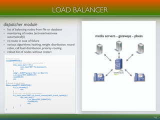 dispatcher module
• list of balancing nodes from ﬁle or database
• monitoring of nodes (activate/inactivate
automatically)
• re-route in case of failure
• various algorithms: hashing, weight distribution, round
robin, call load distribution, priority routing
• reload list of nodes without restart
10
LOAD BALANCER
# Dispatch requests
route[DISPATCH] {
# round robin dispatching on gateways group '1'
if(!ds_select_dst("1",“4")) {
send_reply("404", "No destination");
exit;
}
xdbg("--- SCRIPT: going to <$ru> via <$du>n");
t_on_failure("RTF_DISPATCH");
route(RELAY);
exit;
}
# Re-route in case of failure
failure_route[RTF_DISPATCH] {
if (t_is_canceled()) {
exit;
}
# next node - only for 500 or local timeout
if (t_check_status(“500") || (t_branch_timeout() && !t_branch_replied())) {
if(ds_next_dst()) {
t_on_failure("RTF_DISPATCH");
route(RELAY);
exit;
}
}
}
media servers - gateways - pbxes
 