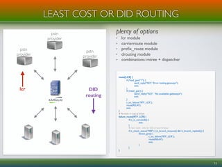 plenty of options
• lcr module
• carrierroute module
• preﬁx_route module
• drouting module
• combinations: mtree + dispatcher
LEAST COST OR DID ROUTING
11
route[LCR] {
if (!load_gws("1")) {
send_reply("503", "Error loading gateways");
exit;
}
if (!next_gw()) {
send_reply("503", "No available gateways");
exit;
}
t_on_failure(“RTF_LCR");
route(RELAY);
exit;
}
# Re-route in case of failure
failure_route[RTF_LCR] {
if (t_is_canceled()) {
exit;
}
# next node - only for 500 or local timeout
if (t_check_status(“500") || (t_branch_timeout() && !t_branch_replied())) {
if(next_gw()) {
t_on_failure("RTF_LCR");
route(RELAY);
exit;
}
}
}
pstn
provider
pstn
provider
pstn
provider
lcr DID
routing
 