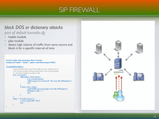 block DOS or dictionary attacks
part of default kamailio.cfg
• htable module
• pike module
• detect high volume of trafﬁc from same source and
block it for a speciﬁc interval of itme
12
SIP FIREWALL
# ip ban htable with autoexpire after 5 minutes
modparam("htable", "htable", “ipban=>size=8;autoexpire=300;")
…
route[SAFEGUARD] {
# ﬂood detection from same IP and trafﬁc ban for a speciﬁc interval
# be sure you exclude checking trusted peers, such as pstn gateways
# - local host excluded (e.g., loop to self)
if(src_ip!=myself) {
if($sht(ipban=>$si)!=$null) {
# ip is already blocked
xdbg("request from blocked IP - $rm from $fu (IP:$si:$sp)n");
exit;
}
if (!pike_check_req()) {
xlog("ALERT: pike blocking $rm from $fu (IP:$si:$sp)n");
$sht(ipban=>$si) = 1;
exit;
}
}
if($ua =~ "friendly-scanner") {
sl_send_reply("200", "OK");
exit;
}
}
 