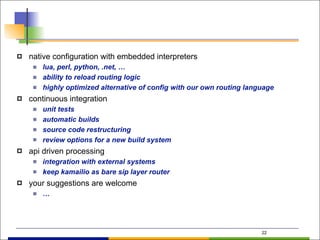 22
! native configuration with embedded interpreters
" lua, perl, python, .net, …
" ability to reload routing logic
" highly optimized alternative of config with our own routing language
! continuous integration
" unit tests
" automatic builds
" source code restructuring
" review options for a new build system
! api driven processing
" integration with external systems
" keep kamailio as bare sip layer router
! your suggestions are welcome
" …
 