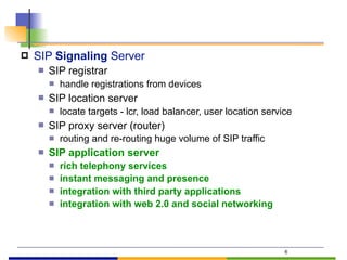 ! SIP Signaling Server
" SIP registrar
" handle registrations from devices
" SIP location server
" locate targets - lcr, load balancer, user location service
" SIP proxy server (router)
" routing and re-routing huge volume of SIP traffic
" SIP application server
" rich telephony services
" instant messaging and presence
" integration with third party applications
" integration with web 2.0 and social networking
6
 
