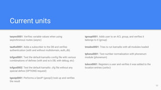 Current units
tasync0001: Verifies variable values when using
asynchronous routes (async)
tauthx0001: Adds a subscriber to the DB and verifies
authentication (with and without multidomain, auth_db)
tcfgxx0001: Test the default kamailio config file with various
combinations of defines (with and w/o DB, with debug, etc)
tcfgxx0002: Test the default kamailio .cfg file without any
special define (OPTIONS request)
tgeoip0001: Performs a GeoIP (geoip2) look up and verifies
the result
tgroup0001: Adds user to an ACL group, and verifies it
belongs to it (group)
tmodxx0001: Tries to run kamailio with all modules loaded
tphonu0001: Test number normalisation with phonenum
module (phonenum)
tulocx0001: Registers a user and verifies it was added to the
location entries (usrloc)
11
 