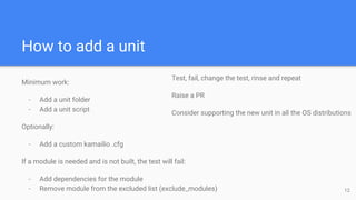How to add a unit
Minimum work:
- Add a unit folder
- Add a unit script
Optionally:
- Add a custom kamailio .cfg
If a module is needed and is not built, the test will fail:
- Add dependencies for the module
- Remove module from the excluded list (exclude_modules) 12
Test, fail, change the test, rinse and repeat
Raise a PR
Consider supporting the new unit in all the OS distributions
 