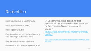 Dockerfiles
Install base libraries to build Kamailio
Install mysql (client and server)
Install sipsak, GeoLite2
Copy Kamailio source code (from branch or
fork) into image, and Build Kamailio
Copy kamailio-tests units into image
Define an ENTRYPOINT and a (default) CMD
“A Dockerfile is a text document that
contains all the commands a user could call
on the command line to assemble an
image.”
https://docs.docker.com/engine/reference/
builder/
https://docs.docker.com/develop/develop-images/dockerfile_best-
practices/
14
 