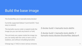 Build the base image
The Dockerfiles are in kamailio-tests/docker/
Currently supported Debian 9 and CentOS 7 (but
easy to extend)
The kamailio source code is copied inside the
image (so you can test any branch or fork)
The unit tests are copies inside the image (so
you can easily add new units or test a unit in
isolation, and without re-building kamailio)
Change tag (-t TAG) to store various versions
$ docker build -t kamailio-tests-deb9x .
$ docker build -t kamailio-tests-deb9x -f
kamailio-tests/docker/Dockerfiles.debian9 .
15
 