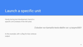 Launch a specific unit
Handy during test development: launch a
specific unit (instead of the full suite)
In this example, with -q flag for less verbose
output.
$ docker run kamailio-tests-deb9x run -q tasync0001
19
 
