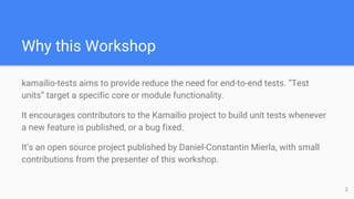 Why this Workshop
kamailio-tests aims to provide reduce the need for end-to-end tests. “Test
units” target a specific core or module functionality.
It encourages contributors to the Kamailio project to build unit tests whenever
a new feature is published, or a bug fixed.
It’s an open source project published by Daniel-Constantin Mierla, with small
contributions from the presenter of this workshop.
2
 