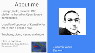 About me
I design, build, maintain RTC
platforms based on Open Source
components.
User/Fan/Supporter of Kamailio for
more than a decade now.
Truphone, Libon, Nexmo and more
I live in Sardinia.
(FAQ: No, that’s Sicily; Sardinia is
the one more West.)
3
Giacomo Vacca
@giavac
 