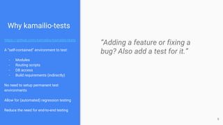 Why kamailio-tests
https://github.com/kamailio/kamailio-tests
A “self-contained” environment to test:
- Modules
- Routing scripts
- DB access
- Build requirements (indirectly)
No need to setup permanent test
environments
Allow for (automated) regression testing
Reduce the need for end-to-end testing
“Adding a feature or fixing a
bug? Also add a test for it.”
6
 