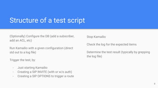 Structure of a test script
(Optionally) Configure the DB (add a subscriber,
add an ACL, etc)
Run Kamailio with a given configuration (direct
std out to a log file)
Trigger the test, by:
- Just starting Kamailio
- Creating a SIP INVITE (with or w/o auth)
- Creating a SIP OPTIONS to trigger a route
Stop Kamailio
Check the log for the expected items
Determine the test result (typically by grepping
the log file)
8
 