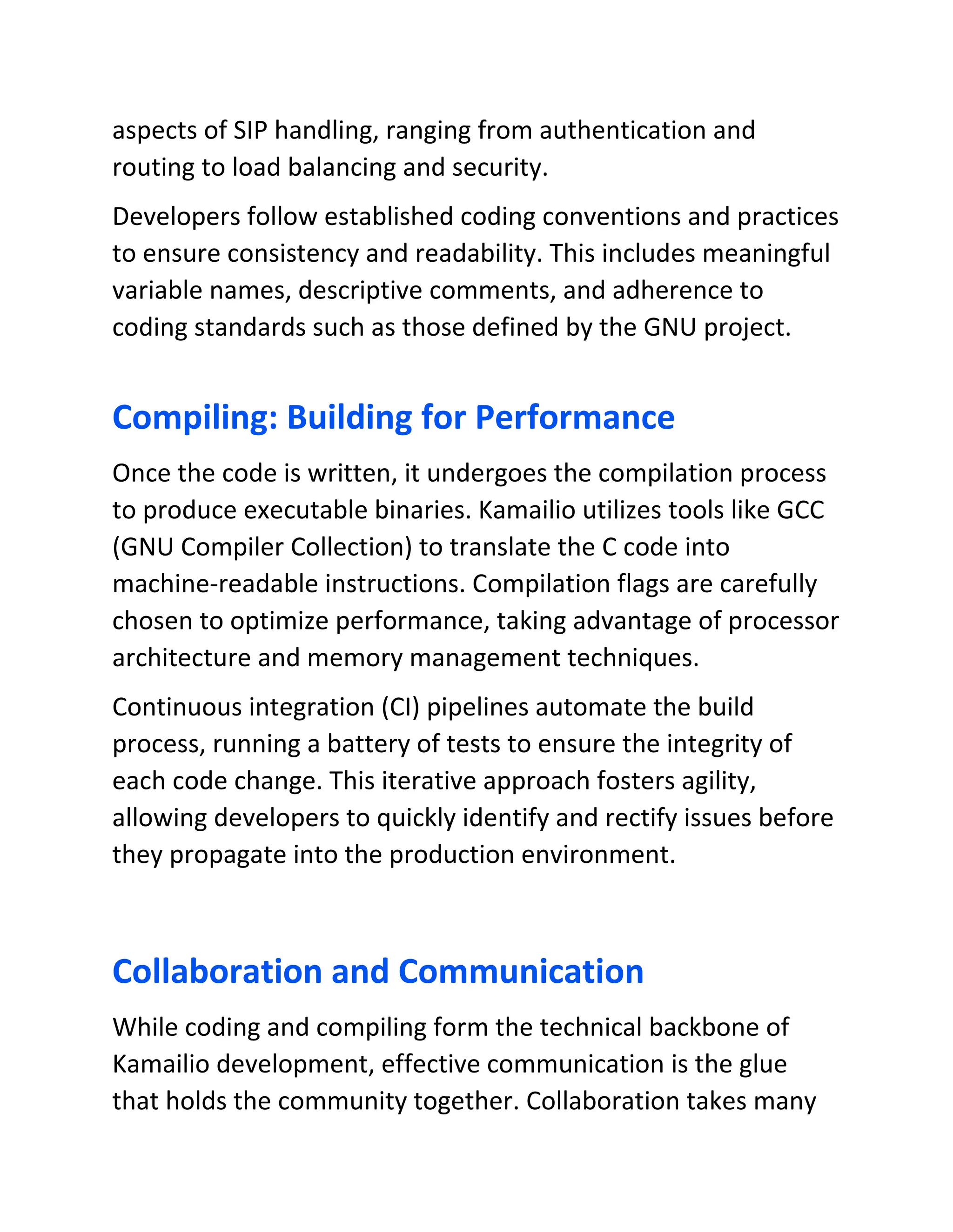 aspects of SIP handling, ranging from authentication and
routing to load balancing and security.
Developers follow established coding conventions and practices
to ensure consistency and readability. This includes meaningful
variable names, descriptive comments, and adherence to
coding standards such as those defined by the GNU project.
Compiling: Building for Performance
Once the code is written, it undergoes the compilation process
to produce executable binaries. Kamailio utilizes tools like GCC
(GNU Compiler Collection) to translate the C code into
machine-readable instructions. Compilation flags are carefully
chosen to optimize performance, taking advantage of processor
architecture and memory management techniques.
Continuous integration (CI) pipelines automate the build
process, running a battery of tests to ensure the integrity of
each code change. This iterative approach fosters agility,
allowing developers to quickly identify and rectify issues before
they propagate into the production environment.
Collaboration and Communication
While coding and compiling form the technical backbone of
Kamailio development, effective communication is the glue
that holds the community together. Collaboration takes many
 