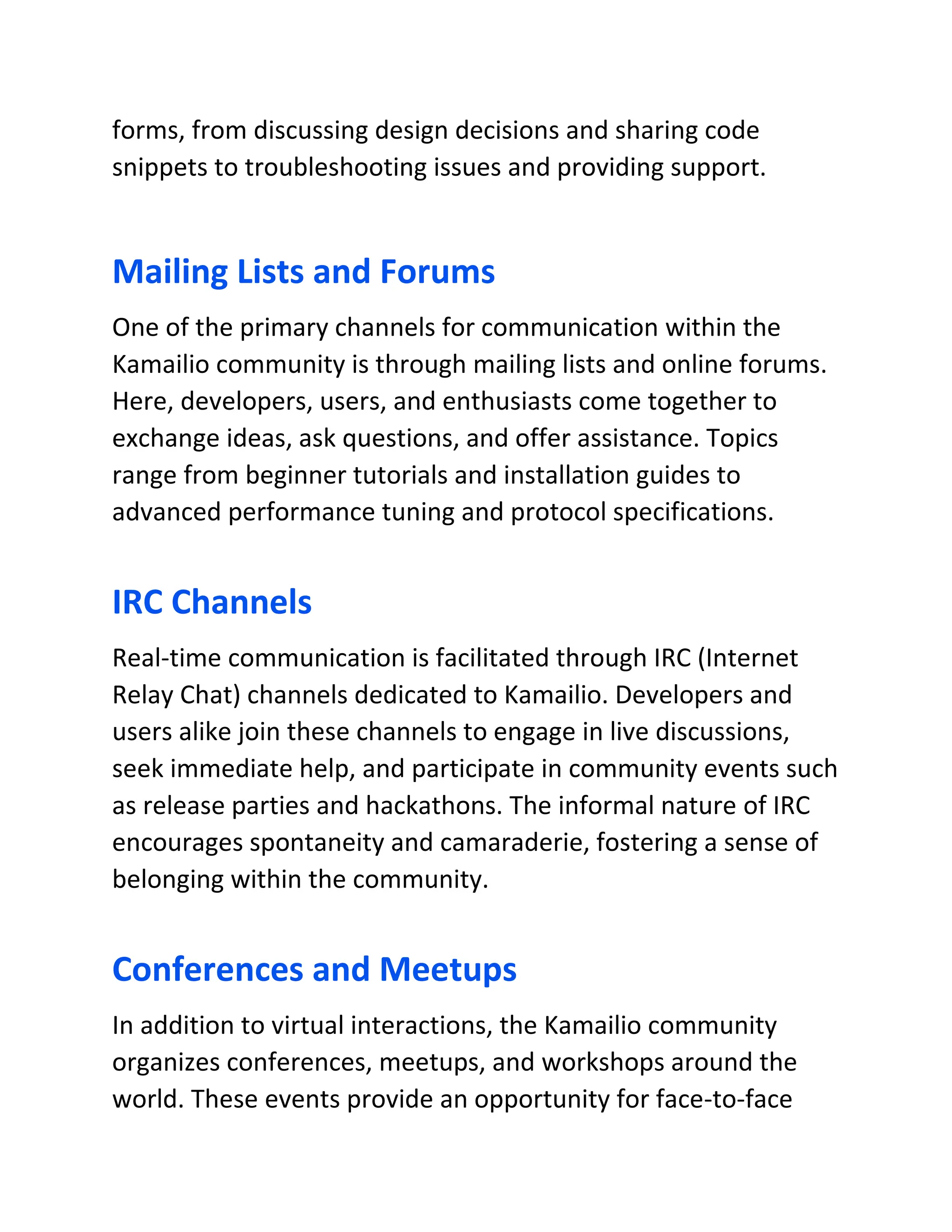 forms, from discussing design decisions and sharing code
snippets to troubleshooting issues and providing support.
Mailing Lists and Forums
One of the primary channels for communication within the
Kamailio community is through mailing lists and online forums.
Here, developers, users, and enthusiasts come together to
exchange ideas, ask questions, and offer assistance. Topics
range from beginner tutorials and installation guides to
advanced performance tuning and protocol specifications.
IRC Channels
Real-time communication is facilitated through IRC (Internet
Relay Chat) channels dedicated to Kamailio. Developers and
users alike join these channels to engage in live discussions,
seek immediate help, and participate in community events such
as release parties and hackathons. The informal nature of IRC
encourages spontaneity and camaraderie, fostering a sense of
belonging within the community.
Conferences and Meetups
In addition to virtual interactions, the Kamailio community
organizes conferences, meetups, and workshops around the
world. These events provide an opportunity for face-to-face
 