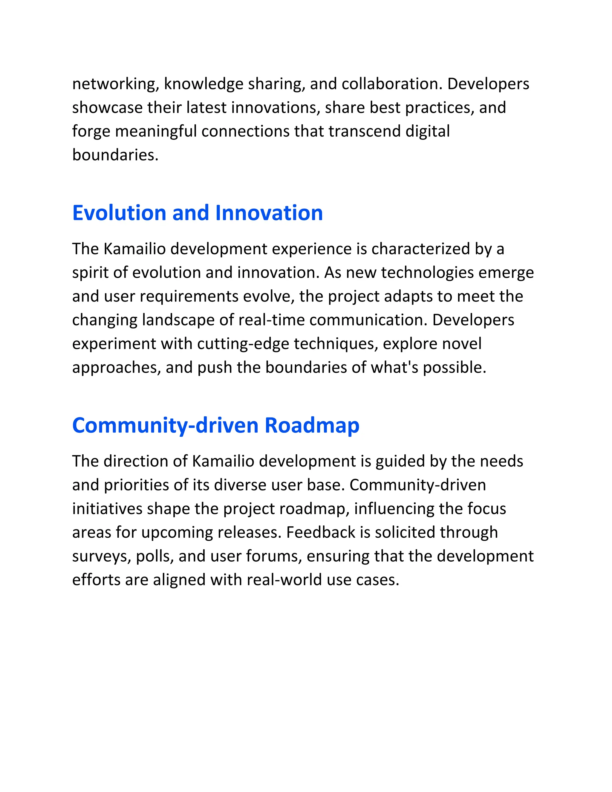 networking, knowledge sharing, and collaboration. Developers
showcase their latest innovations, share best practices, and
forge meaningful connections that transcend digital
boundaries.
Evolution and Innovation
The Kamailio development experience is characterized by a
spirit of evolution and innovation. As new technologies emerge
and user requirements evolve, the project adapts to meet the
changing landscape of real-time communication. Developers
experiment with cutting-edge techniques, explore novel
approaches, and push the boundaries of what's possible.
Community-driven Roadmap
The direction of Kamailio development is guided by the needs
and priorities of its diverse user base. Community-driven
initiatives shape the project roadmap, influencing the focus
areas for upcoming releases. Feedback is solicited through
surveys, polls, and user forums, ensuring that the development
efforts are aligned with real-world use cases.
 
