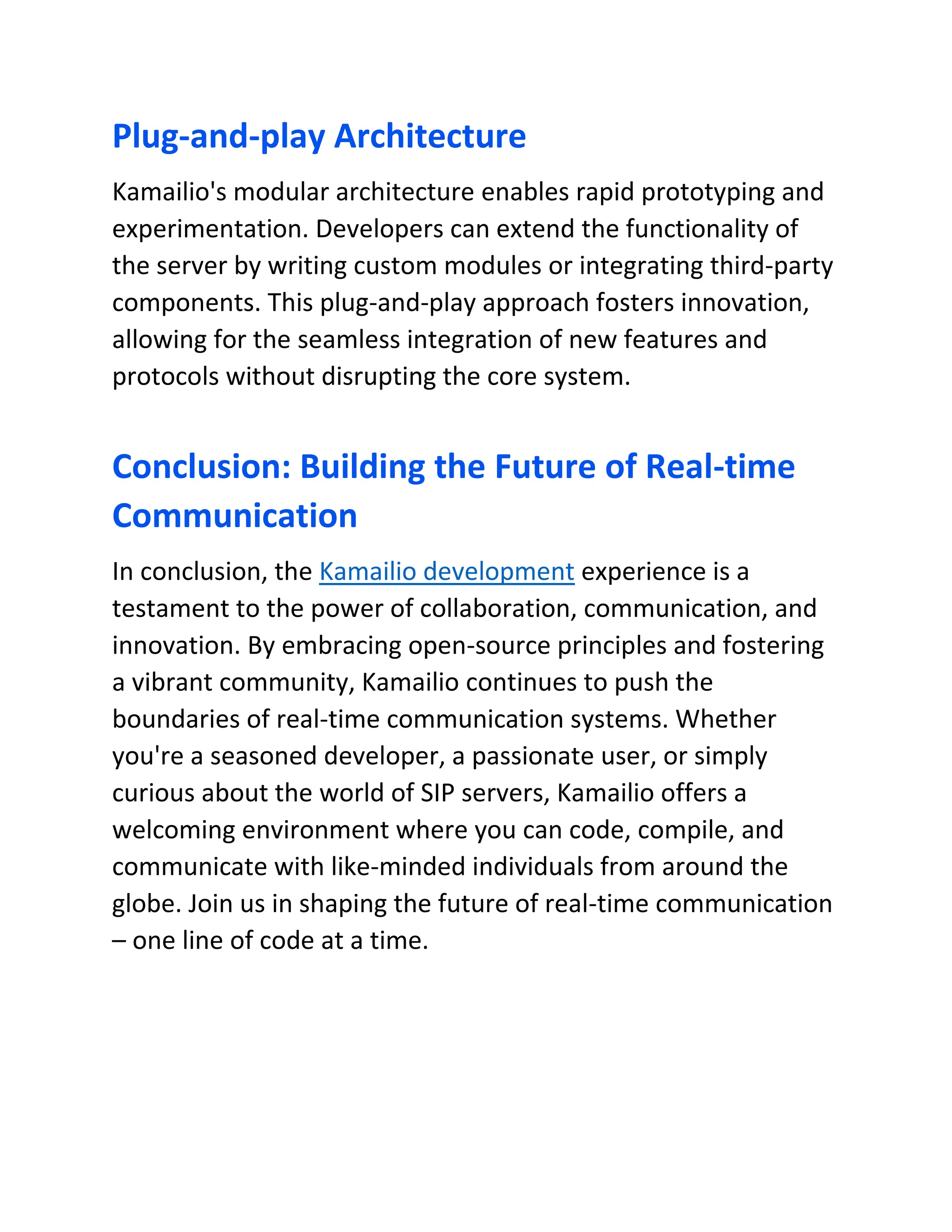 Plug-and-play Architecture
Kamailio's modular architecture enables rapid prototyping and
experimentation. Developers can extend the functionality of
the server by writing custom modules or integrating third-party
components. This plug-and-play approach fosters innovation,
allowing for the seamless integration of new features and
protocols without disrupting the core system.
Conclusion: Building the Future of Real-time
Communication
In conclusion, the Kamailio development experience is a
testament to the power of collaboration, communication, and
innovation. By embracing open-source principles and fostering
a vibrant community, Kamailio continues to push the
boundaries of real-time communication systems. Whether
you're a seasoned developer, a passionate user, or simply
curious about the world of SIP servers, Kamailio offers a
welcoming environment where you can code, compile, and
communicate with like-minded individuals from around the
globe. Join us in shaping the future of real-time communication
– one line of code at a time.
 