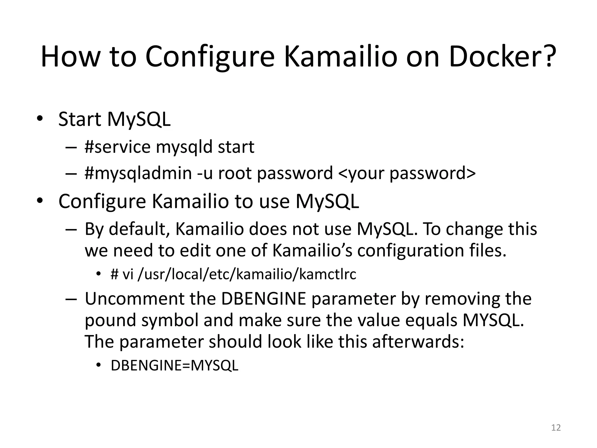 How to Configure Kamailio on Docker?
• Start MySQL
– #service mysqld start
– #mysqladmin -u root password <your password>
• Configure Kamailio to use MySQL
– By default, Kamailio does not use MySQL. To change this
we need to edit one of Kamailio’s configuration files.
• # vi /usr/local/etc/kamailio/kamctlrc
– Uncomment the DBENGINE parameter by removing the
pound symbol and make sure the value equals MYSQL.
The parameter should look like this afterwards:
• DBENGINE=MYSQL
12
 
