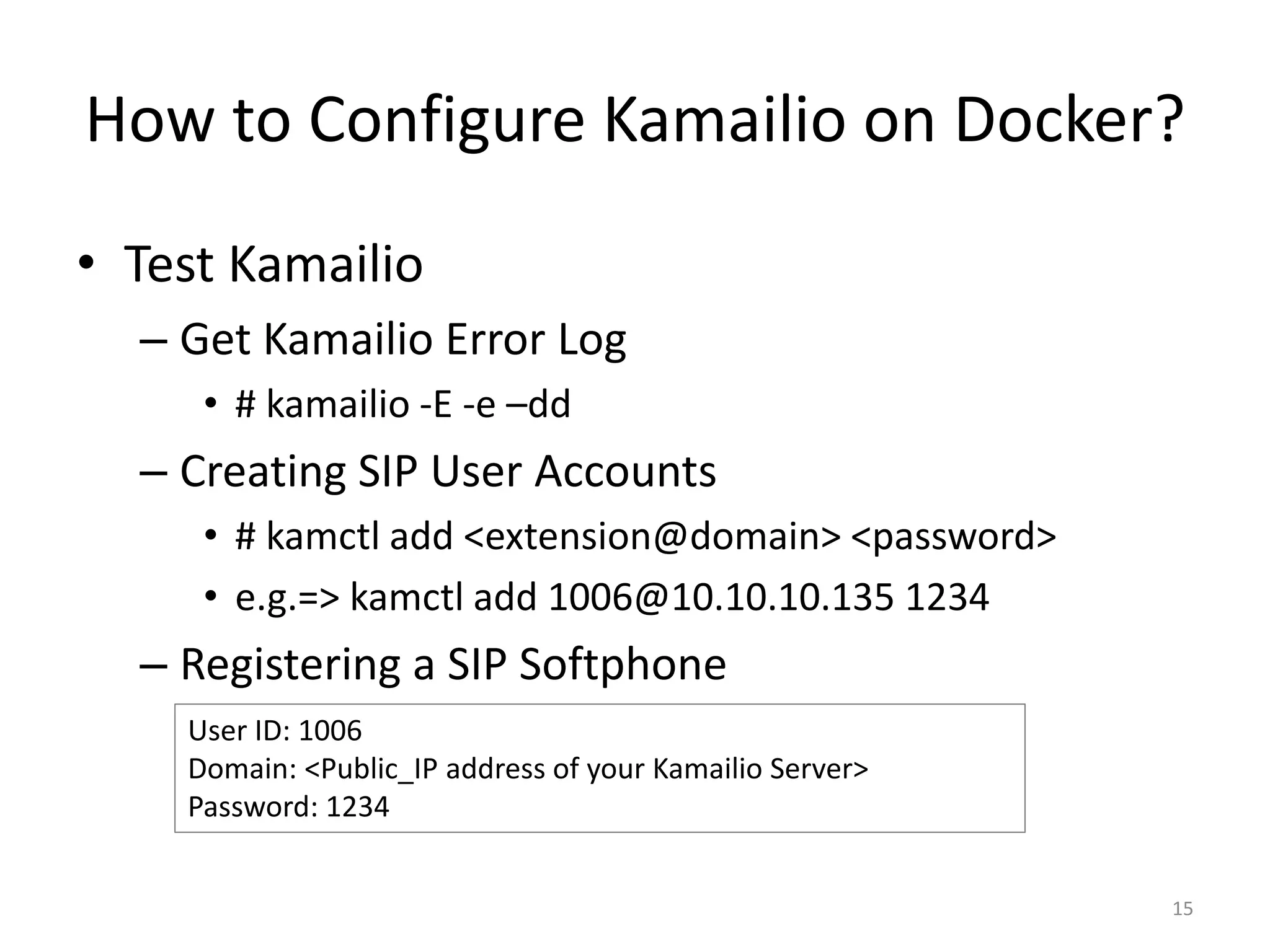 How to Configure Kamailio on Docker?
• Test Kamailio
– Get Kamailio Error Log
• # kamailio -E -e –dd
– Creating SIP User Accounts
• # kamctl add <extension@domain> <password>
• e.g.=> kamctl add 1006@10.10.10.135 1234
– Registering a SIP Softphone
15
User ID: 1006
Domain: <Public_IP address of your Kamailio Server>
Password: 1234
 