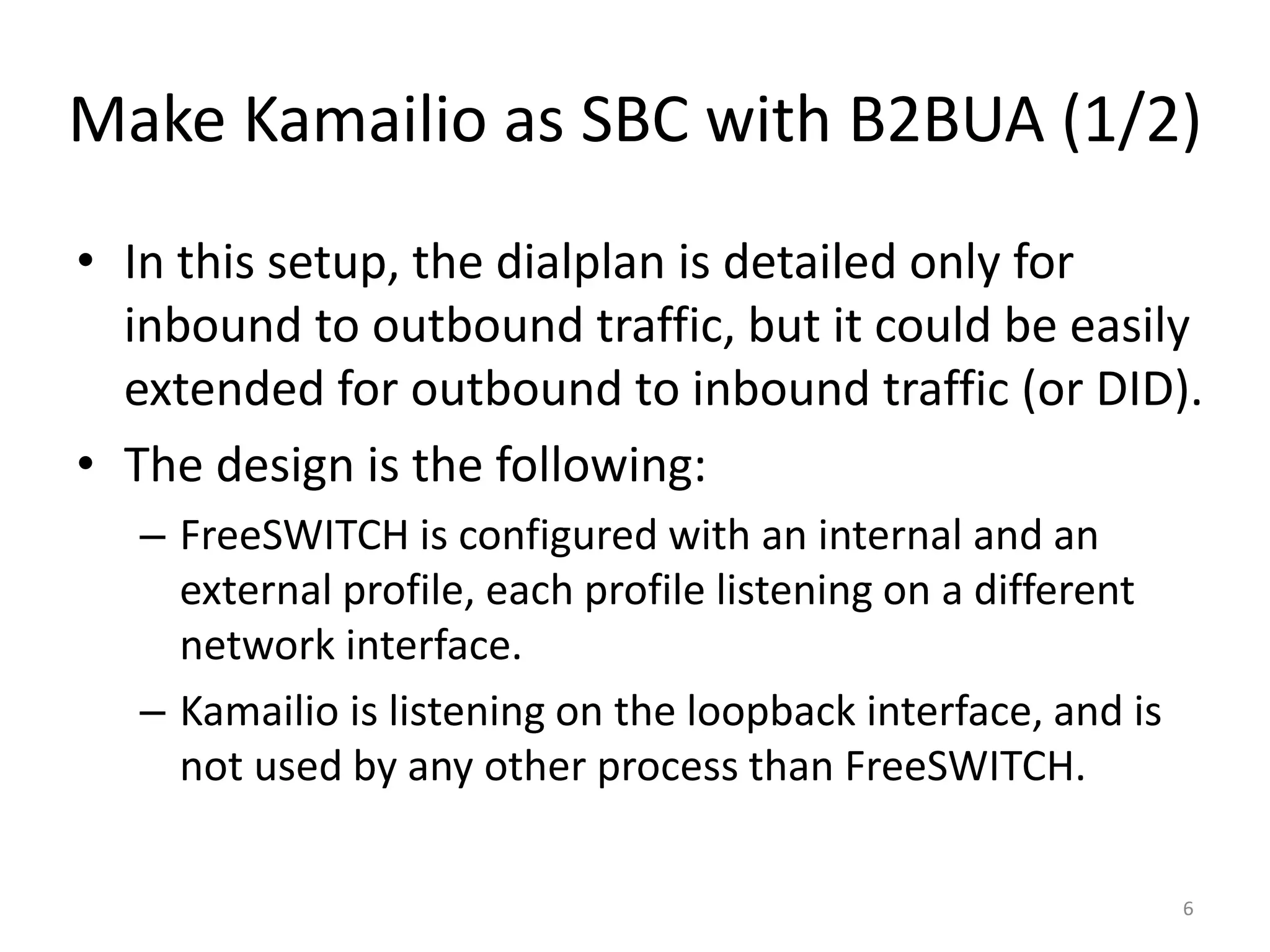Make Kamailio as SBC with B2BUA (1/2)
• In this setup, the dialplan is detailed only for
inbound to outbound traffic, but it could be easily
extended for outbound to inbound traffic (or DID).
• The design is the following:
– FreeSWITCH is configured with an internal and an
external profile, each profile listening on a different
network interface.
– Kamailio is listening on the loopback interface, and is
not used by any other process than FreeSWITCH.
6
 