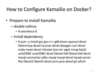 How to Configure Kamailio on Docker?
• Prepare to Install Kamailio
– disable selinux
• # setenforce 0
– Install dependency
• # yum -y install gcc gcc-c++ gdb bison openssl-devel
libtermcap-devel ncurses-devel doxygen curl-devel
make newt-devel mlocate lynx tar wget nmap bzip2
unixODBC unixODBC-devel libtool-ltdl libtool-ltdl-devel
mysql-connector-odbc mysql mysql-devel mysql-server
flex libxml2 libxml2-devel pcre pcre-devel git which
10
 