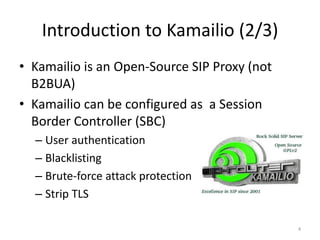 Introduction to Kamailio (2/3)
• Kamailio is an Open-Source SIP Proxy (not
B2BUA)
• Kamailio can be configured as a Session
Border Controller (SBC)
– User authentication
– Blacklisting
– Brute-force attack protection
– Strip TLS
4
 
