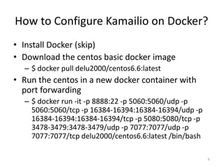 How to Configure Kamailio on Docker?
• Install Docker (skip)
• Download the centos basic docker image
– $ docker pull delu2000/centos6.6:latest
• Run the centos in a new docker container with
port forwarding
– $ docker run -it -p 8888:22 -p 5060:5060/udp -p
5060:5060/tcp -p 16384-16394:16384-16394/udp -p
16384-16394:16384-16394/tcp -p 5080:5080/tcp -p
3478-3479:3478-3479/udp -p 7077:7077/udp -p
7077:7077/tcp delu2000/centos6.6:latest /bin/bash
9
 
