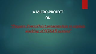 A MICRO-PROJECT
ON
“Prepare PowerPoint presentation to explain
working of SONAR system”
 