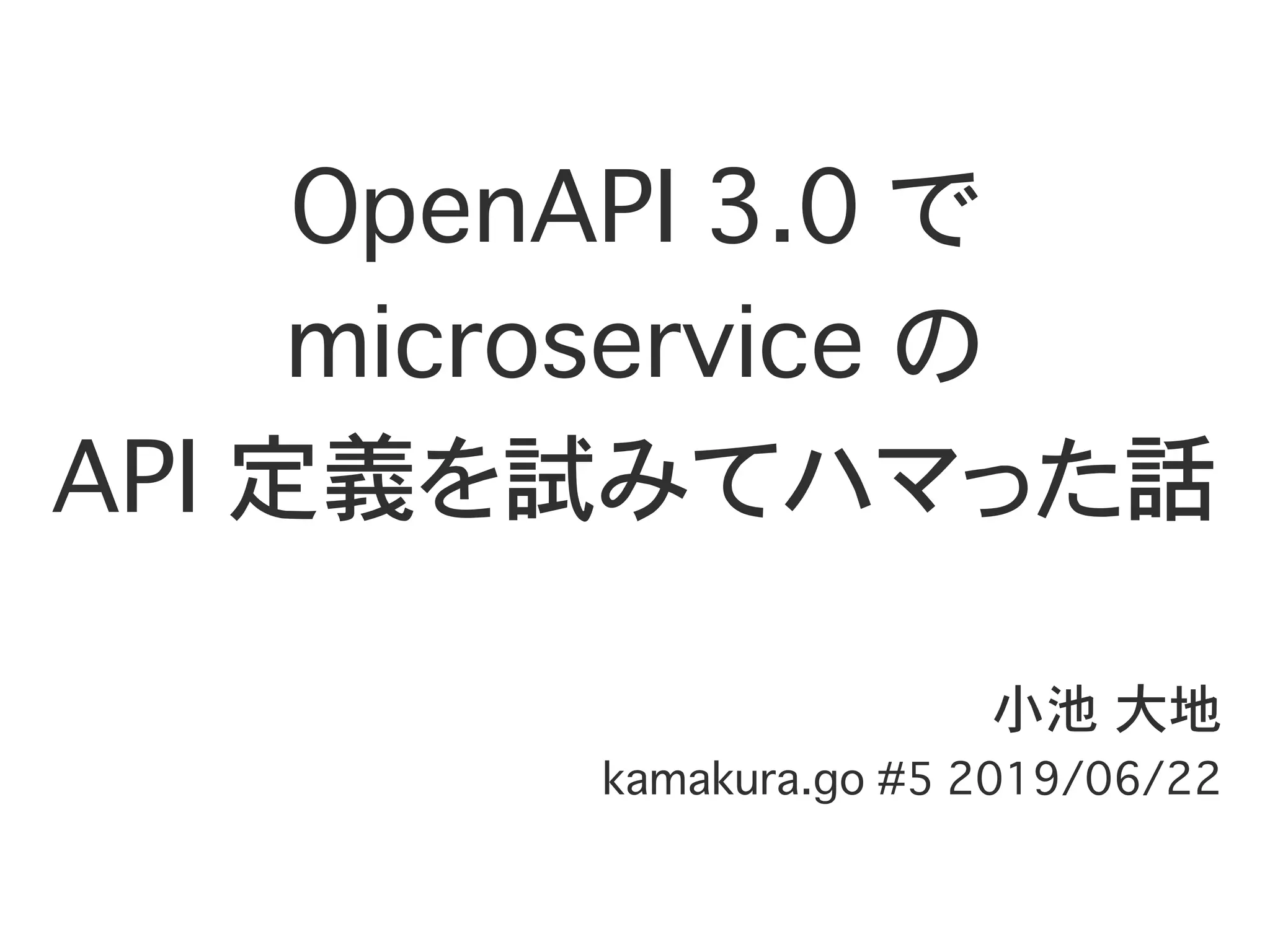 OpenAPI 3.0 で
microservice の
API 定義を試みてハマった話
小池 大地
kamakura.go #5 2019/06/22
 