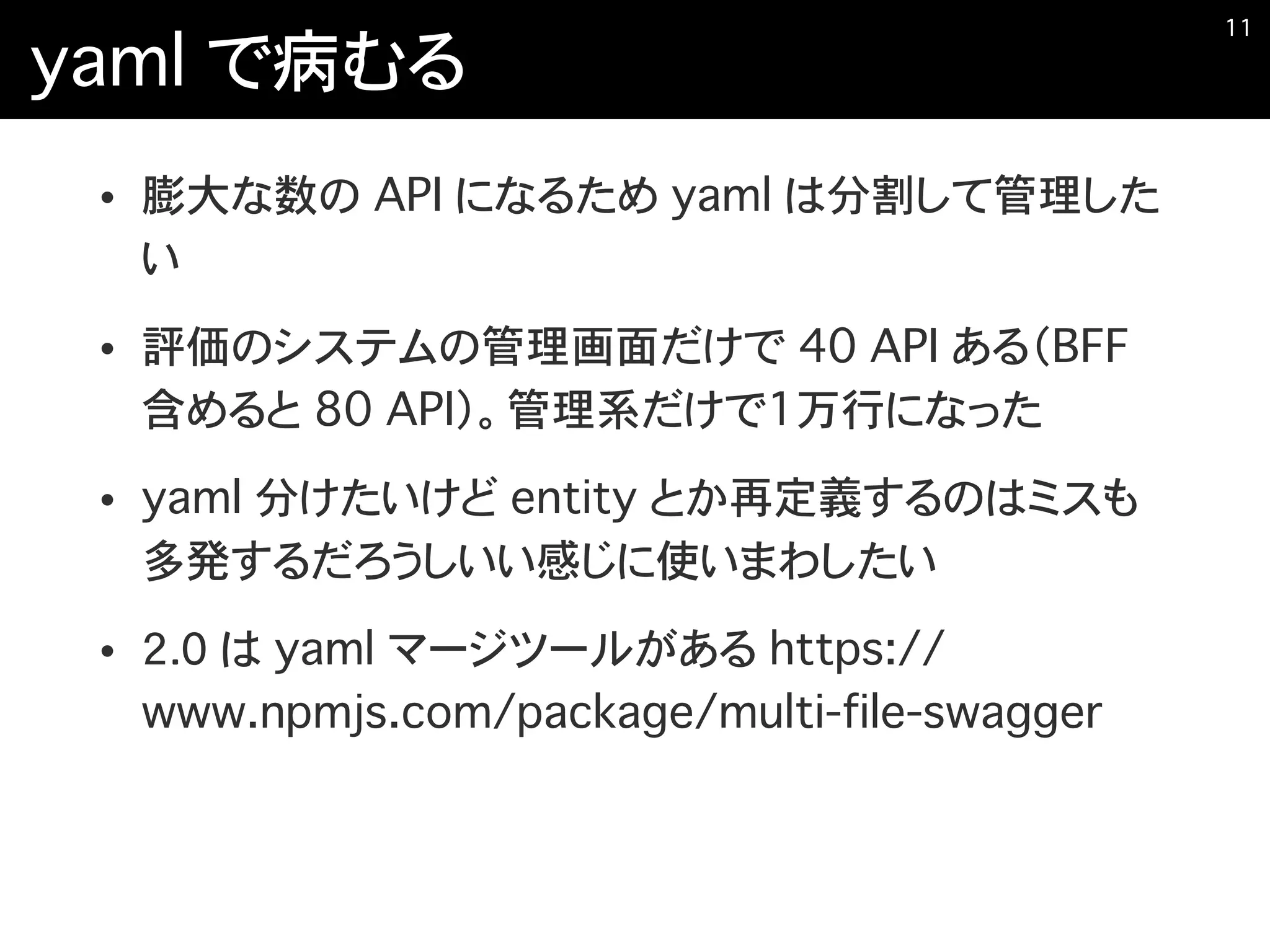 yaml で病むる
• 膨大な数の API になるため yaml は分割して管理した
い
• 評価のシステムの管理画面だけで 40 API ある（BFF
含めると 80 API）。管理系だけで1万行になった
• yaml 分けたいけど entity とか再定義するのはミスも
多発するだろうしいい感じに使いまわしたい
• 2．0 は yaml マージツールがある https://
www.npmjs.com/package/multi-file-swagger
�11
 